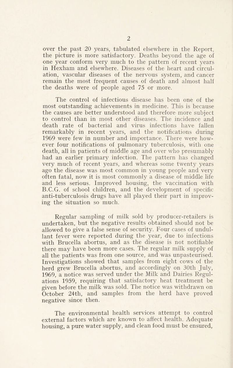 over the past 20 years, tabulated elsewhere in the Report, the picture is more satisfactory. Deaths beyond the age of one year conform very much to the pattern of recent years in Hexham and elsewhere. Diseases of the heart and circul- ation, vascular diseases of the nervous system, and cancer remain the most frequent causes of death and almost half the deaths were of people aged 75 or more. The control of infectious disease has been one of the most outstanding achievements in medicine. This is because the causes are better understood and therefore more subject to control than in most other diseases. The incidence and death rate of bacterial and virus infections have fallen remarkably in recent years, and the notifications during 1969 were few in number and importance. There were how- ever four notifications of pulmonary tuberculosis, with one death, all in patients of middle age and over who presumably had an earlier primary infection. The pattern has changed very much of recent years, and whereas some twenty years ago the disease was most common in young people and very often fatal, now it is most commonly a disease of middle life and less serious. Improved housing, the vaccination with B.C.G. of school children, and the development of specific anti-tuberculosis drugs have all played their part in improv- ing the situation so much. Regular sampling of milk sold by producer-retailers is undertaken, but the negative results obtained should not be allowed to give a false sense of security. Four cases of undul- lant fever were reported during the year, due to infections with Brucella abortus, and as the disease is not notifiable there may have been more cases. The regular milk supply of all the patients was from one source, and was unpasteurised. Investigations showed that samples from eight cows of the herd grew Brucella abortus, and accordingly on 30th July, 1969, a notice was served under the Milk and Dairies Regul- ations 1959, requiring that satisfactory heat treatment be given before the milk was sold. The notice was withdrawn on October 24th, and samples from the herd have proved negative since then. The environmental health services attempt to control external factors which are known to affect health. Adequate housing, a pure water supply, and clean food must be ensured,