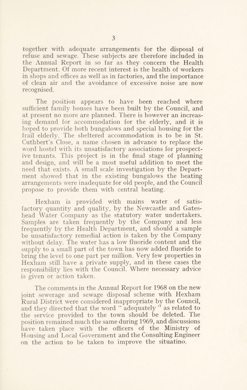 together with adequate arrangements for the disposal of refuse and sewage. These subjects are therefore included in the Annual Report in so far as they concern the Health Department. Of more recent interest is the health of workers in shops and offices as well as in factories, and the importance of clean air and the avoidance of excessive noise are now recognised. The position appears to have been reached where sufficient family houses have been built by the Council, and at present no more are planned. There is however an increas- ing demand for accommodation for the elderly, and it is hoped to provide both bungalows and special housing for the frail elderly. The sheltered accommodation is to be in St. Cuthbert’s Close, a name chosen in advance to replace the word hostel with its unsatisfactory associations for prospect- ive tenants. This project is in the final stage of planning and design, and will be a most useful addition to meet the need that exists. A small scale investigation by the Depart- ment showed that in the existing bungalows the heating arrangements were inadequate for old people, and the Council propose to provide them with central heating. Hexham is provided with mains water of satis- factory quantity and quality, by the Newcastle and Gates- head Water Company as the statutory water undertakers. Samples are taken frequently by the Company and less frequently by the Health Department, and should a sample be unsatisfactory remedial action is taken by the Company without delay. The water has a low fluoride content and the supply to a small part of the town has now added fluoride to bring the level to one part per million. Very few properties in Hexham still have a private supply, and in these cases the responsibility lies with the Council. Where necessary advice is given or action taken. The comments in the Annual Report for 1968 on the new joint sewerage and sewage disposal scheme with Hexham Rural District were considered inappropriate by the Council, and they directed that the word “ adequately ” as related to the service provided to the town should be deleted. The position remained much the same during 1969, and discussions have taken place with the officers of the Ministry of Housing and Local Government and the Consulting Engineer on the action to be taken to improve the situatino.