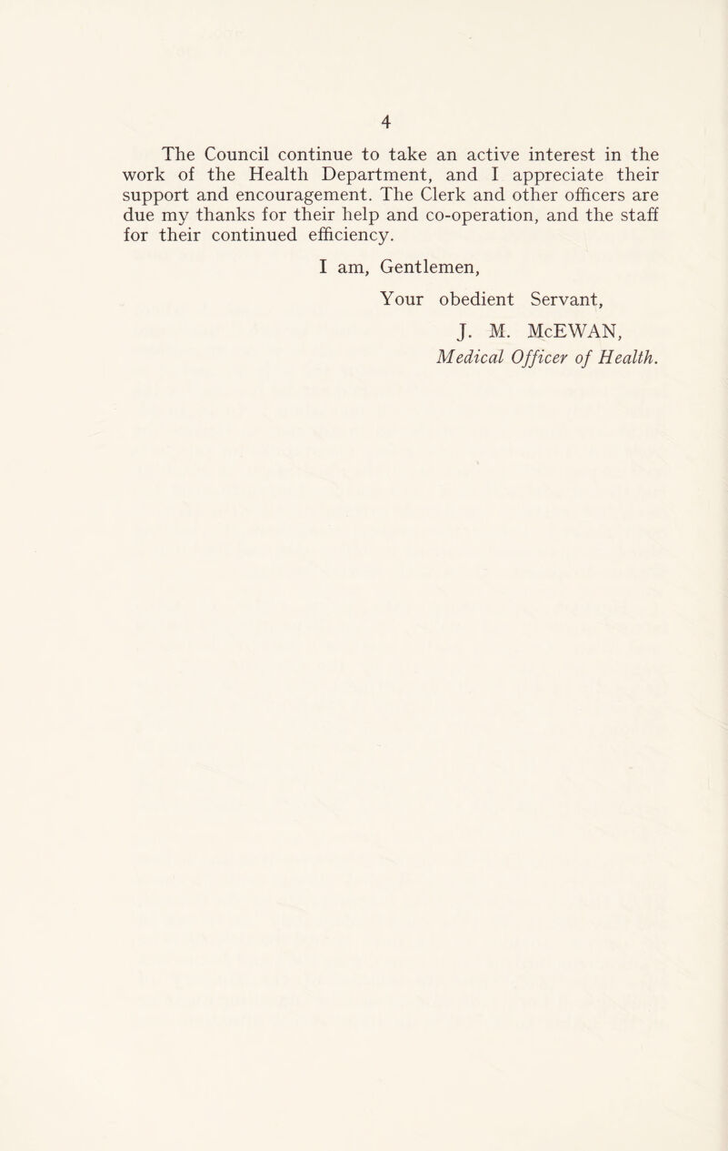 The Council continue to take an active interest in the work of the Health Department, and I appreciate their support and encouragement. The Clerk and other officers are due my thanks for their help and co-operation, and the staff for their continued efficiency. I am, Gentlemen, Your obedient Servant, J. M. McEWAN, Medical Officer of Health.