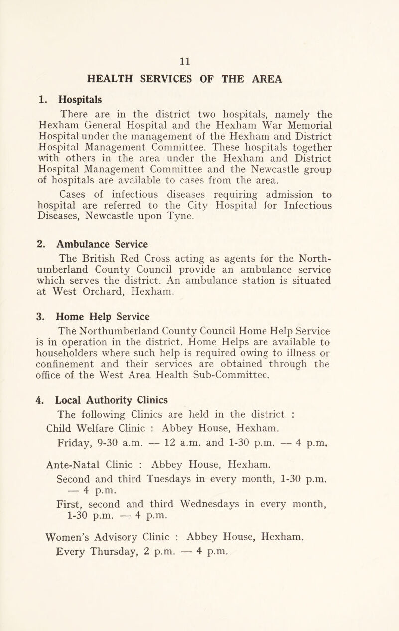 HEALTH SERVICES OF THE AREA 1. Hospitals There are in the district two hospitals, namely the Hexham General Hospital and the Hexham War Memorial Hospital under the management of the Hexham and District Hospital Management Committee. These hospitals together with others in the area under the Hexham and District Hospital Management Committee and the Newcastle group of hospitals are available to cases from the area. Cases of infectious diseases requiring admission to hospital are referred to the City Hospital for Infectious Diseases, Newcastle upon Tyne. 2. Ambulance Service The British Red Cross acting as agents for the North- umberland County Council provide an ambulance service which serves the district. An ambulance station is situated at West Orchard, Hexham. 3. Home Help Service The Northumberland County Council Home Help Service is in operation in the district. Home Helps are available to householders where such help is required owing to illness or confinement and their services are obtained through the office of the West Area Health Sub-Committee. 4. Local Authority Clinics The following Clinics are held in the district : Child Welfare Clinic : Abbey House, Hexham. Friday, 9-30 a.m. — 12 a.m. and 1-30 p.m. — 4 p.m. Ante-Natal Clinic : Abbey House, Hexham. Second and third Tuesdays in every month, 1-30 p.m. — 4 p.m. First, second and third Wednesdays in every month, 1-30 p.m. — 4 p.m. Women’s Advisory Clinic : Abbey House, Hexham. Every Thursday, 2 p.m. — 4 p.m.