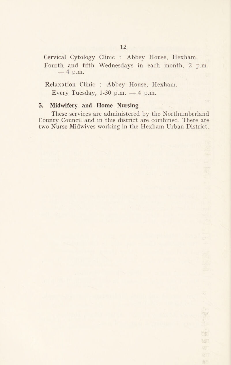 Cervical Cytology Clinic : Abbey House, Hexham. Fourth and fifth Wednesdays in each month, 2 p.m. — 4 p.m. Relaxation Clinic : Abbey House, Hexham. Every Tuesday, 1-30 p.m. — 4 p.m. 5. Midwifery and Home Nursing These services are administered by the Northumberland County Council and in this district are combined. There are two Nurse Midwives working in the Hexham Urban District.