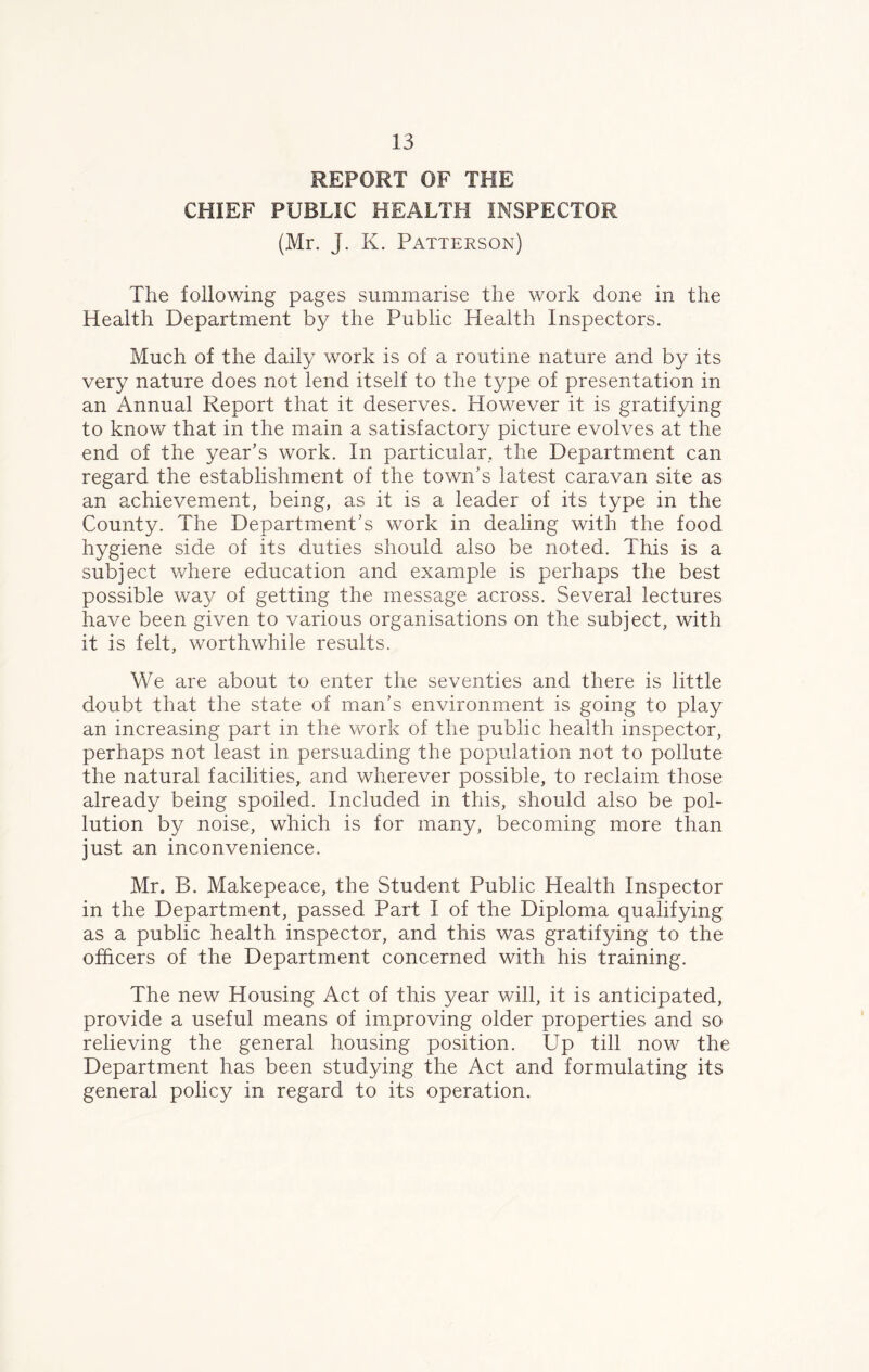 REPORT OF THE CHIEF PUBLIC HEALTH INSPECTOR (Mr. J. K. Patterson) The following pages summarise the work done in the Health Department by the Public Health Inspectors. Much of the daily work is of a routine nature and by its very nature does not lend itself to the type of presentation in an Annual Report that it deserves. However it is gratifying to know that in the main a satisfactory picture evolves at the end of the year’s work. In particular, the Department can regard the establishment of the town’s latest caravan site as an achievement, being, as it is a leader of its type in the County. The Department’s work in dealing with the food hygiene side of its duties should also be noted. This is a subject where education and example is perhaps the best possible way of getting the message across. Several lectures have been given to various organisations on the subject, with it is felt, worthwhile results. We are about to enter the seventies and there is little doubt that the state of man’s environment is going to play an increasing part in the work of the public health inspector, perhaps not least in persuading the population not to pollute the natural facilities, and wherever possible, to reclaim those already being spoiled. Included in this, should also be pol- lution by noise, which is for many, becoming more than just an inconvenience. Mr. B. Makepeace, the Student Public Health Inspector in the Department, passed Part I of the Diploma qualifying as a public health inspector, and this was gratifying to the officers of the Department concerned with his training. The new Housing Act of this year will, it is anticipated, provide a useful means of improving older properties and so relieving the general housing position. Up till now the Department has been studying the Act and formulating its general policy in regard to its operation.