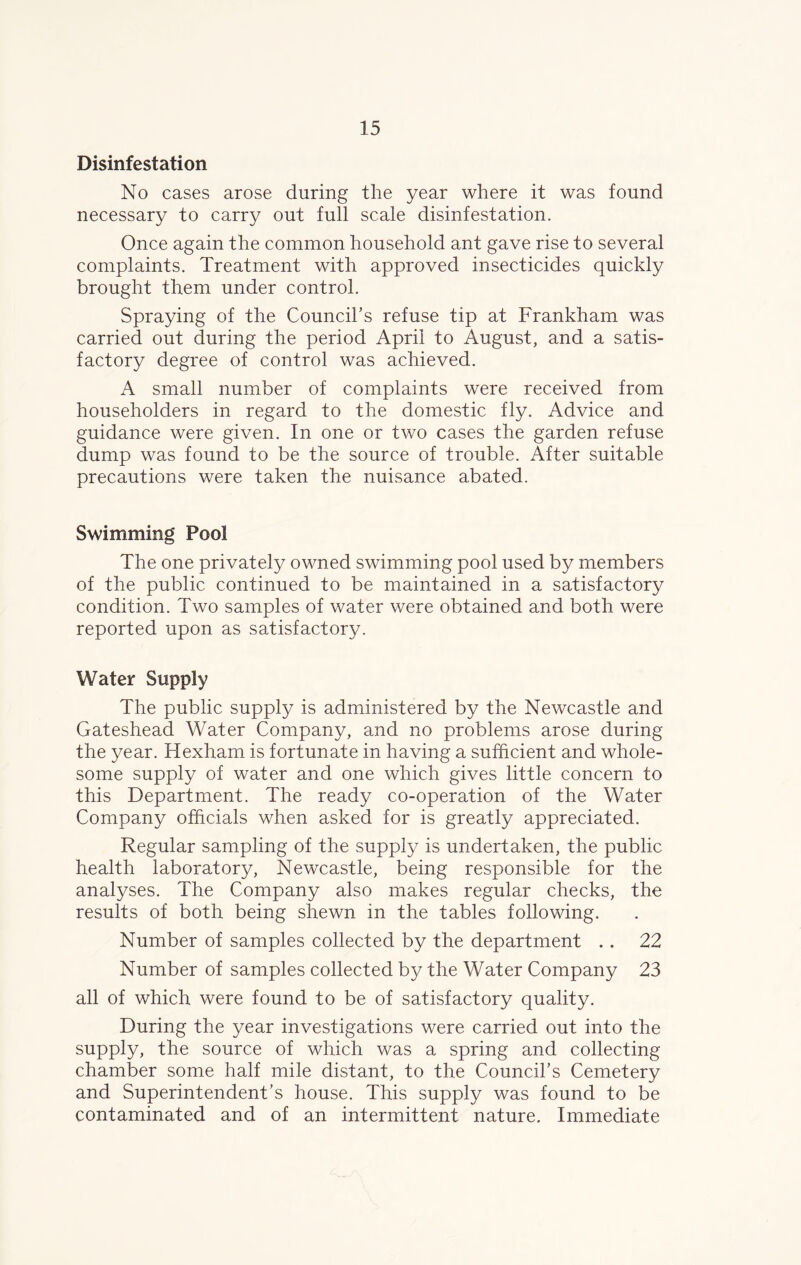 Disinfestation No cases arose during the year where it was found necessary to carry out full scale disinfestation. Once again the common household ant gave rise to several complaints. Treatment with approved insecticides quickly brought them under control. Spraying of the Council's refuse tip at Frankham was carried out during the period April to August, and a satis- factory degree of control was achieved. A small number of complaints were received from householders in regard to the domestic fly. Advice and guidance were given. In one or two cases the garden refuse dump was found to be the source of trouble. After suitable precautions were taken the nuisance abated. Swimming Pool The one privately owned swimming pool used by members of the public continued to be maintained in a satisfactory condition. Two samples of water were obtained and both were reported upon as satisfactory. Water Supply The public supply is administered by the Newcastle and Gateshead Water Company, and no problems arose during the year. Hexham is fortunate in having a sufficient and whole- some supply of water and one which gives little concern to this Department. The ready co-operation of the Water Company officials when asked for is greatly appreciated. Regular sampling of the supply is undertaken, the public health laboratory, Newcastle, being responsible for the analyses. The Company also makes regular checks, the results of both being shewn in the tables following. Number of samples collected by the department . . 22 Number of samples collected by the Water Company 23 all of which were found to be of satisfactory quality. During the year investigations were carried out into the supply, the source of which was a spring and collecting chamber some half mile distant, to the Council’s Cemetery and Superintendent’s house. This supply was found to be contaminated and of an intermittent nature. Immediate