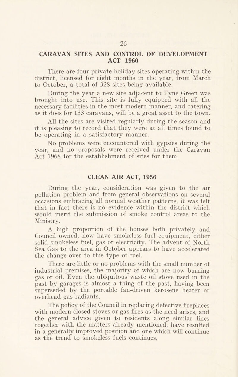 CARAVAN SITES AND CONTROL OF DEVELOPMENT ACT 1960 There are four private holiday sites operating within the district, licensed for eight months in the year, from March to October, a total of 328 sites being available. During the year a new site adjacent to Tyne Green was brought into use. This site is fully equipped with all the necessary facilities in the most modern manner, and catering as it does for 133 caravans, will be a great asset to the town. All the sites are visited regularly during the season and it is pleasing to record that they were at all times found to be operating in a satisfactory manner. No problems were encountered with gypsies during the year, and no proposals were received under the Caravan Act 1968 for the establishment of sites for them. CLEAN AIR ACT, 1956 During the year, consideration was given to the air pollution problem and from general observations on several occasions embracing all normal weather patterns, it was felt that in fact there is no evidence within the district which would merit the submission of smoke control areas to the Ministry. A high proportion of the houses both privately and Council owned, now have smokeless fuel equipment, either solid smokeless fuel, gas or electricity. The advent of North Sea Gas to the area in October appears to have accelerated the change-over to this type of fuel. There are little or no problems with the small number of industrial premises, the majority of which are now burning gas or oil. Even the ubiquitous waste oil stove used in the past by garages is almost a thing of the past, having been superseded by the portable fan-driven kerosene heater or overhead gas radiants. The policy of the Council in replacing defective fireplaces with modern closed stoves or gas fires as the need arises, and the general advice given to residents along similar lines together with the matters already mentioned, have resulted in a generally improved position and one which will continue as the trend to smokeless fuels continues,