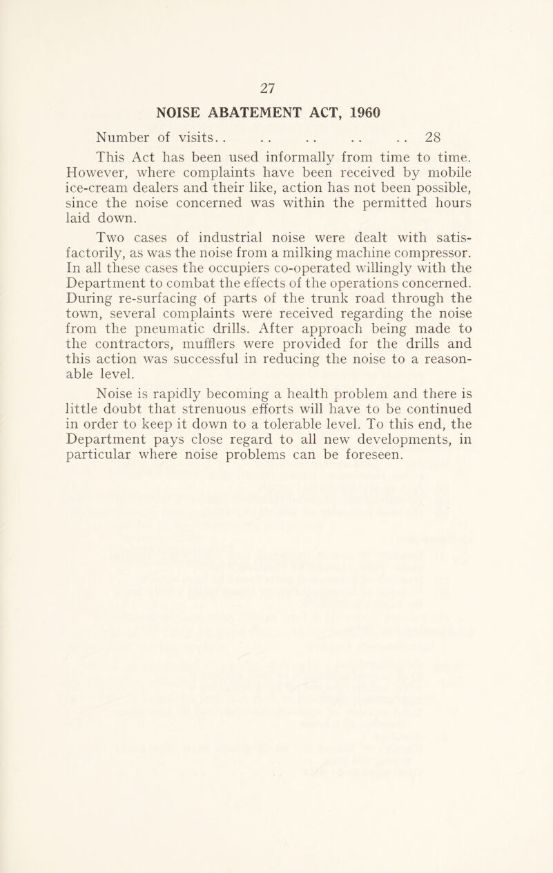 NOISE ABATEMENT ACT, 1960 Number of visits. . . . . . . . 28 This Act has been used informally from time to time. However, where complaints have been received by mobile ice-cream dealers and their like, action has not been possible, since the noise concerned was within the permitted hours laid down. Two cases of industrial noise were dealt with satis- factorily, as was the noise from a milking machine compressor. In all these cases the occupiers co-operated willingly with the Department to combat the effects of the operations concerned. During re-surfacing of parts of the trunk road through the town, several complaints were received regarding the noise from the pneumatic drills. After approach being made to the contractors, mufflers were provided for the drills and this action was successful in reducing the noise to a reason- able level. Noise is rapidly becoming a health problem and there is little doubt that strenuous efforts will have to be continued in order to keep it down to a tolerable level. To this end, the Department pays close regard to all new developments, in particular where noise problems can be foreseen.