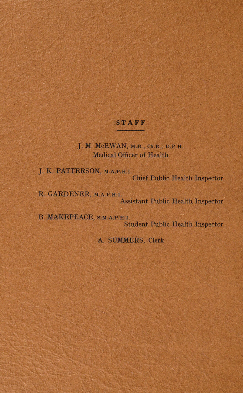 ST AFF J. M. McEWAN, m.b., ch.B., p.p.h. Medical Officer of Health J. K. PATTERSON, M.A.p.H.i. . Chief Public Health Inspector R. GARDENER, m.a.p.h.i. Assistant Public Health Inspector B. MAKEPEACE, s.m.a kh.i. Student Public Health Inspector