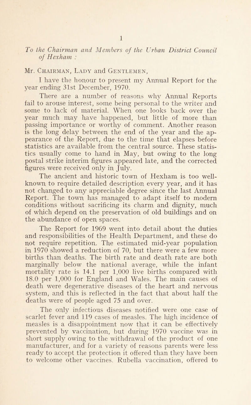 To the Chairman and Members of the Urban District Council of Hexham : Mr. Chairman, Lady and Gentlemen, I have the honour to present my Annual Report for the year ending 31st December, 1970. There are a number of reasons why Annual Reports fail to arouse interest, some being personal to the writer and. some to lack of material. When one looks back over the year much may have happened, but little of more than passing importance or worthy of comment. Another reason is the long delay between the end of the year and the ap- pearance of the Report, due to the time that elapses before statistics are available from the central source. These statis- tics usually come to hand in May, but owing to the long postal strike interim figures appeared late, and the corrected figures were received only in. July. The ancient and historic town of Hexham is too well- known to require detailed description every year, and it has not changed to any appreciable degree since the last Annual Report. The town has managed to adapt itself to modern conditions without sacrificing its charm and dignity, much of which depend on the preservation of old buildings and on the abundance of open spaces. The Report for 1969 went into detail about the duties and responsibilities of the Health Department, and these do not require repetition. The estimated mid-year population in 1970 showed a reduction of 70, but there were a few more births than deaths. The birth rate and death rate are both marginally below the national average, while the infant mortality rate is 14.1 per 1,000 live births compared with 18.0 per 1,000 for England and Wales. The main causes of death were degenerative diseases of the heart and nervous system, and this is reflected in the fact that about half the deaths were of people aged 75 and over. The only infectious diseases notified were one case of scarlet fever and 119 cases of measles. The high incidence of measles is a disappointment now that it can. be effectively prevented by vaccination, but during 1970 vaccine was in short supply owing to the withdrawal of the product of one manufacturer, and for a variety of reasons parents were less ready to accept the protection it offered than they have been to welcome other vaccines. Rubella vaccination, offered to