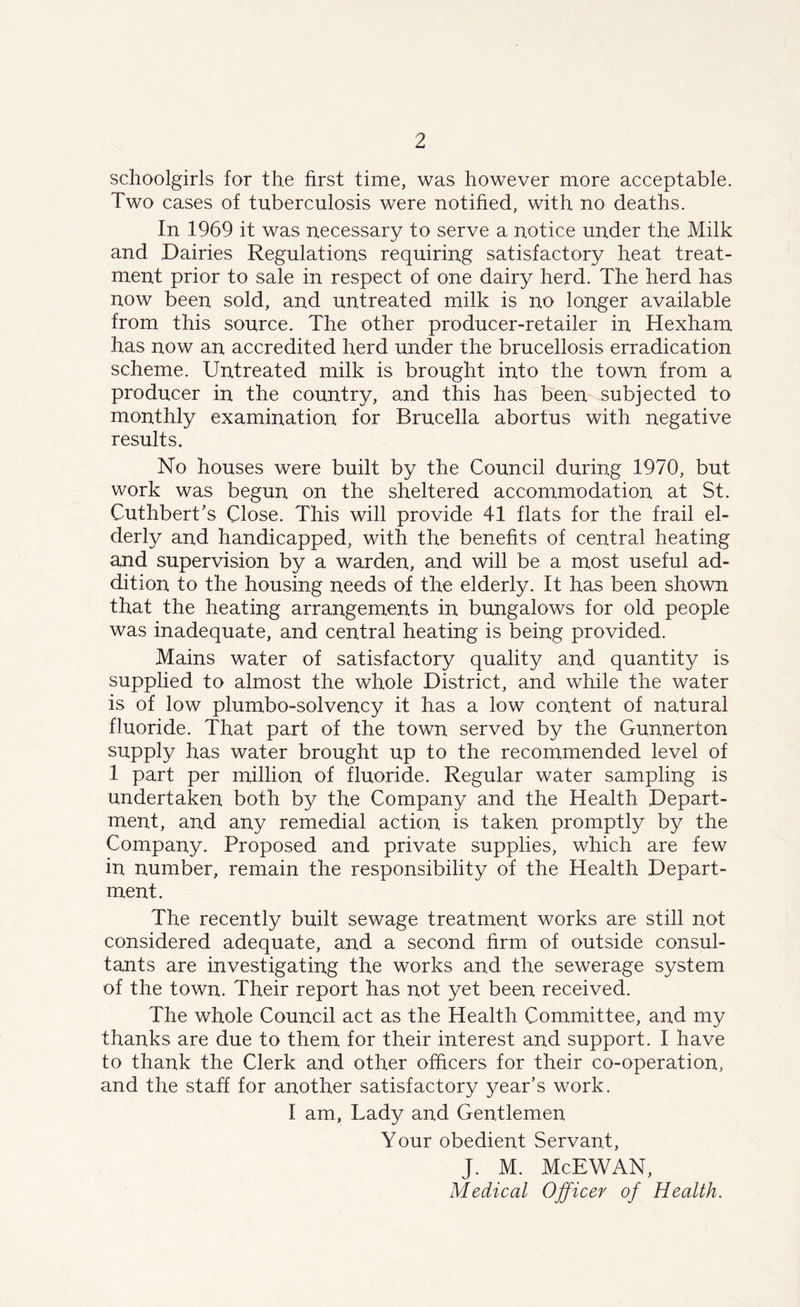 schoolgirls for the first time, was however more acceptable. Two cases of tuberculosis were notified, with no deaths. In 1969 it was necessary to serve a notice under the Milk and Dairies Regulations requiring satisfactory heat treat- ment prior to sale in respect of one dairy herd. The herd has now been sold, and untreated milk is no longer available from this source. The other producer-retailer in Hexham has now an accredited herd under the brucellosis erradication scheme. Untreated milk is brought into the town from a producer in the country, and this has been subjected to monthly examination for Brucella abortus with negative results. No houses were built by the Council during 1970, but work was begun on the sheltered accommodation at St. Cuthbert’s Close. This will provide 41 flats for the frail el- derly and handicapped, with the benefits of central heating and supervision by a warden, and will be a most useful ad- dition to the housing needs of the elderly. It has been shown that the heating arrangements in bungalows for old people was inadequate, and central heating is being provided. Mains water of satisfactory quality and quantity is supplied to almost the whole District, and while the water is of low plumbo-solvency it has a low content of natural fluoride. That part of the town served by the Gunnerton supply has water brought up to the recommended level of 1 part per million of fluoride. Regular water sampling is undertaken both by the Company and the Health Depart- ment, and any remedial action is taken promptly by the Company. Proposed and private supplies, which are few in number, remain the responsibility of the Health Depart- ment. The recently built sewage treatment works are still not considered adequate, and a second firm of outside consul- tants are investigating the works and the sewerage system of the town. Their report has not yet been received. The whole Council act as the Health Committee, and my thanks are due to them for their interest and support. I have to thank the Clerk and other officers for their co-operation, and the staff for another satisfactory year’s work. I am. Lady and Gentlemen Your obedient Servant, J. M. McEWAN, Medical Officer of Health.