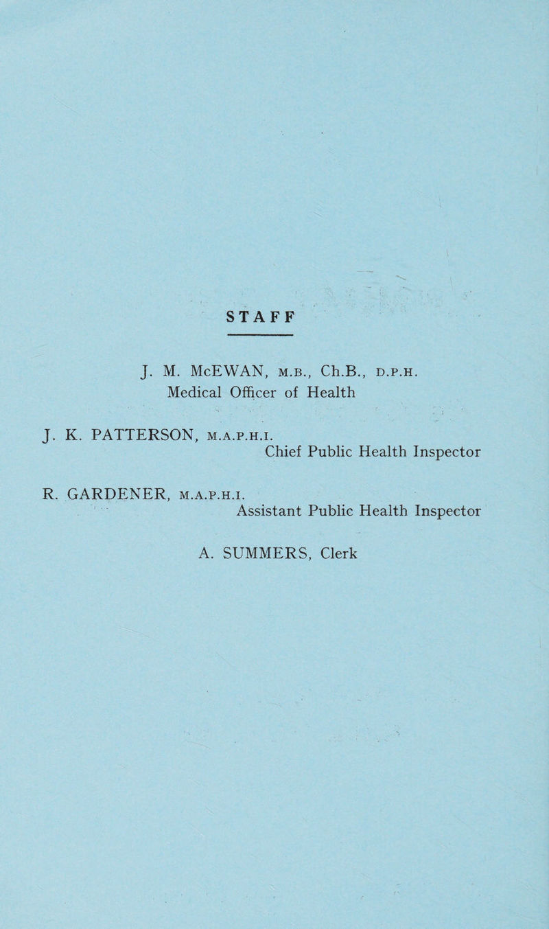 STAFF J. M. McEWAN, M.B., Ch.B., d.p.h. Medical Officer of Health J. K. PATTERSON, m.a.p.h.i. Chief Public Health Inspector R. GARDENER, m.a.p.h.i. Assistant Public Health Inspector A. SUMMERS, Clerk