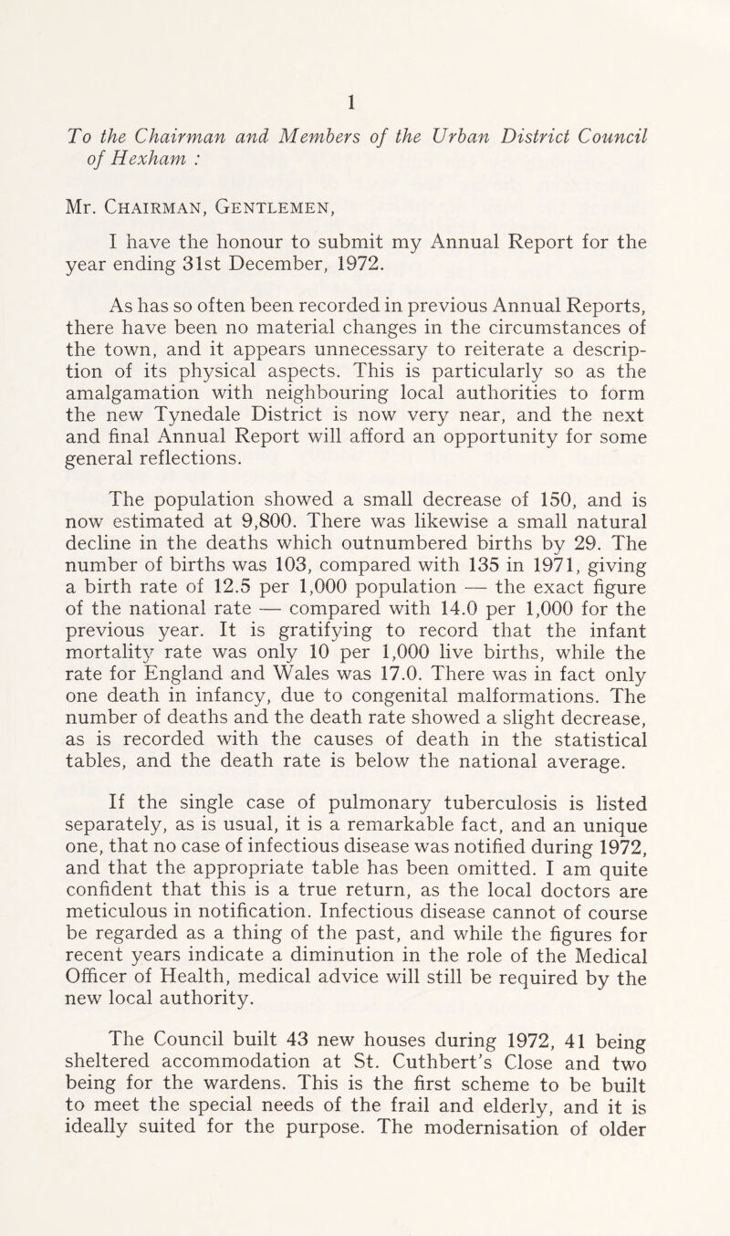 To the Chairman and Members of the Urban District Council of Hexham : Mr. Chairman, Gentlemen, I have the honour to submit my Annual Report for the year ending 31st December, 1972. As has so often been recorded in previous Annual Reports, there have been no material changes in the circumstances of the town, and it appears unnecessary to reiterate a descrip- tion of its physical aspects. This is particularly so as the amalgamation with neighbouring local authorities to form the new Tynedale District is now very near, and the next and final Annual Report will afford an opportunity for some general reflections. The population showed a small decrease of 150, and is now estimated at 9,800. There was likewise a small natural decline in the deaths which outnumbered births by 29. The number of births was 103, compared with 135 in 1971, giving a birth rate of 12.5 per 1,000 population — the exact figure of the national rate — compared with 14.0 per 1,000 for the previous year. It is gratifying to record that the infant mortality rate was only 10 per 1,000 live births, while the rate for England and Wales was 17.0. There was in fact only one death in infancy, due to congenital malformations. The number of deaths and the death rate showed a slight decrease, as is recorded with the causes of death in the statistical tables, and the death rate is below the national average. If the single case of pulmonary tuberculosis is listed separately, as is usual, it is a remarkable fact, and an unique one, that no case of infectious disease was notified during 1972, and that the appropriate table has been omitted. I am quite confident that this is a true return, as the local doctors are meticulous in notification. Infectious disease cannot of course be regarded as a thing of the past, and while the figures for recent years indicate a diminution in the role of the Medical Officer of Health, medical advice will still be required by the new local authority. The Council built 43 new houses during 1972, 41 being sheltered accommodation at St. Cuthbert's Close and two being for the wardens. This is the first scheme to be built to meet the special needs of the frail and elderly, and it is ideally suited for the purpose. The modernisation of older