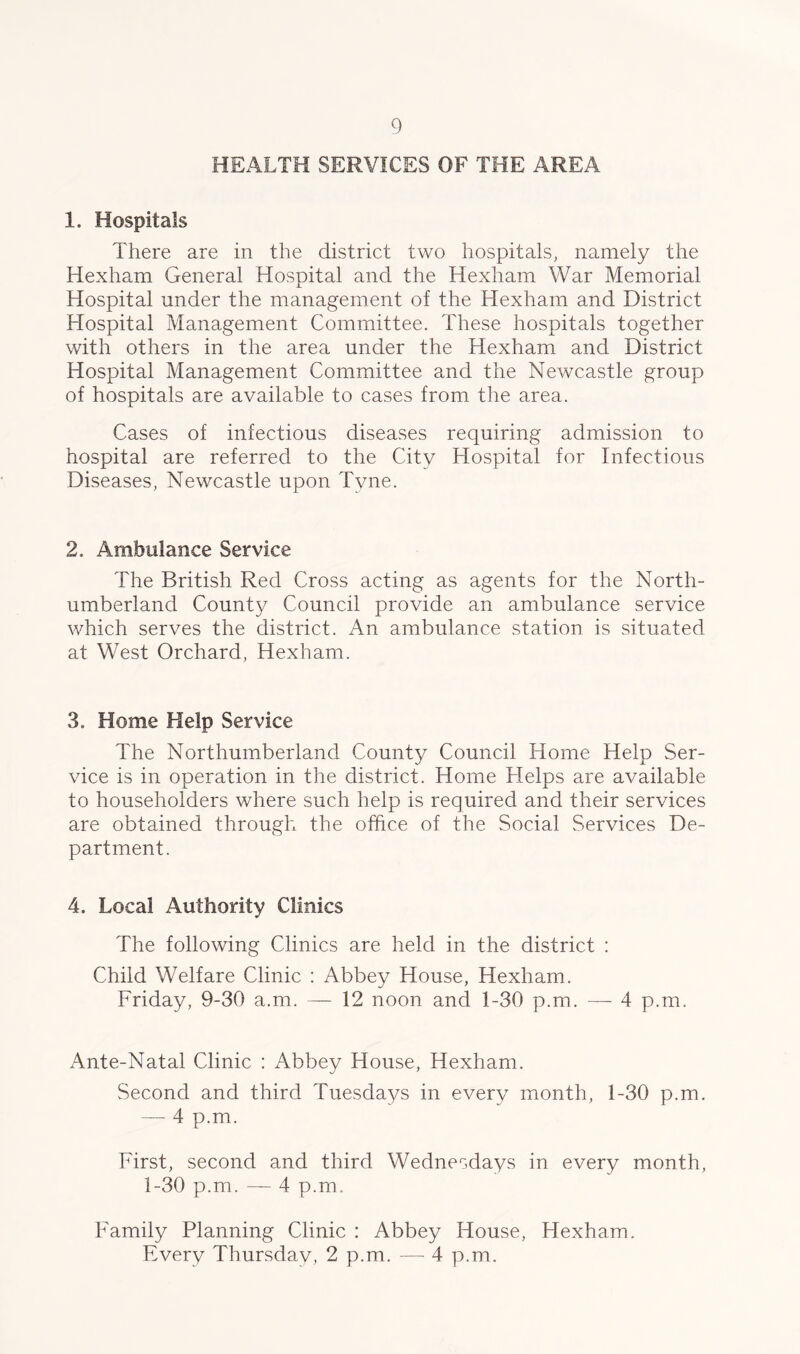 HEALTH SERVICES OF THE AREA 1. Hospitals There are in the district two hospitals, namely the Hexham General Hospital and the Hexham War Memorial Hospital under the management of the Hexham and District Hospital Management Committee. These hospitals together with others in the area under the Hexham and District Hospital Management Committee and the Newcastle group of hospitals are available to cases from the area. Cases of infectious diseases requiring admission to hospital are referred to the City Hospital for Infectious Diseases, Newcastle upon Tyne. 2. Ambulance Service The British Red Cross acting as agents for the North- umberland County Council provide an ambulance service which serves the district. An ambulance station is situated at West Orchard, Hexham. 3. Home Help Service The Northumberland County Council Home Help Ser- vice is in operation in the district. Home Helps are available to householders where such help is required and their services are obtained through the office of the Social Services De- partment. 4. Local Authority Clinics The following Clinics are held in the district : Child Welfare Clinic : Abbey House, Hexham. Friday, 9-30 a.m. — 12 noon and 1-30 p.m. — 4 p.m. Ante-Natal Clinic : Abbey House, Hexham. Second and third Tuesdays in every month, 1-30 p.m. — 4 p.m. First, second and third Wednesdays in every month, 1-30 p.m. — 4 p.m. Family Planning Clinic : Abbey House, Hexham. Every Thursdav, 2 p.m. — 4 p.m.