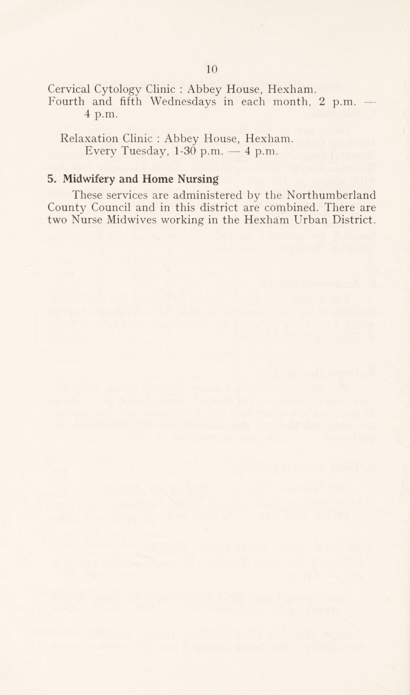 Cervical Cytology Clinic : Abbey House, Hexham. Fourth and fifth Wednesdays in each month, 2 p.m. — 4 p.m. Relaxation Clinic : Abbey House, Hexham. Every Tuesday, 1-30 p.m. — 4 p.m. 5. Midwifery and Home Nursing These services are administered by the Northumberland County Council and in this district are combined. There are two Nurse Midwives working in the Hexham Urban District.