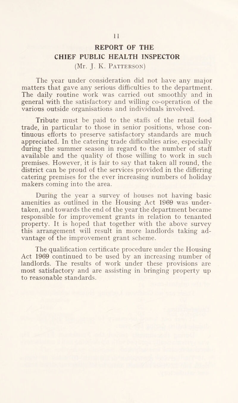 REPORT OF THE CHIEF PUBLIC HEALTH INSPECTOR (Mr. J. K. Patterson) The year under consideration did not have any major matters that gave any serious difficulties to the department. The daily routine work was carried out smoothly and in general with the satisfactory and willing co-operation of the various outside organisations and individuals involved. Tribute must be paid to the staffs of the retail food trade, in particular to those in senior positions, whose con- tinuous efforts to preserve satisfactory standards are much appreciated. In the catering trade difficulties arise, especially during the summer season in regard to the number of staff available and the quality of those willing to work in such premises. However, it is fair to say that taken all round, the district can be proud of the services provided in the differing catering premises for the ever increasing numbers of holiday makers coming into the area. During the year a survey of houses not having basic amenities as outlined in the Housing Act 1969 was under- taken, and towards the end of the year the department became responsible for improvement grants in relation to tenanted property. It is hoped that together with the above survey this arrangement will result in more landlords taking ad- vantage of the improvement grant scheme. The qualification certificate procedure under the Housing Act 1969 continued to be used by an increasing number of landlords. The results of work under these provisions are most satisfactory and are assisting in bringing property up to reasonable standards.