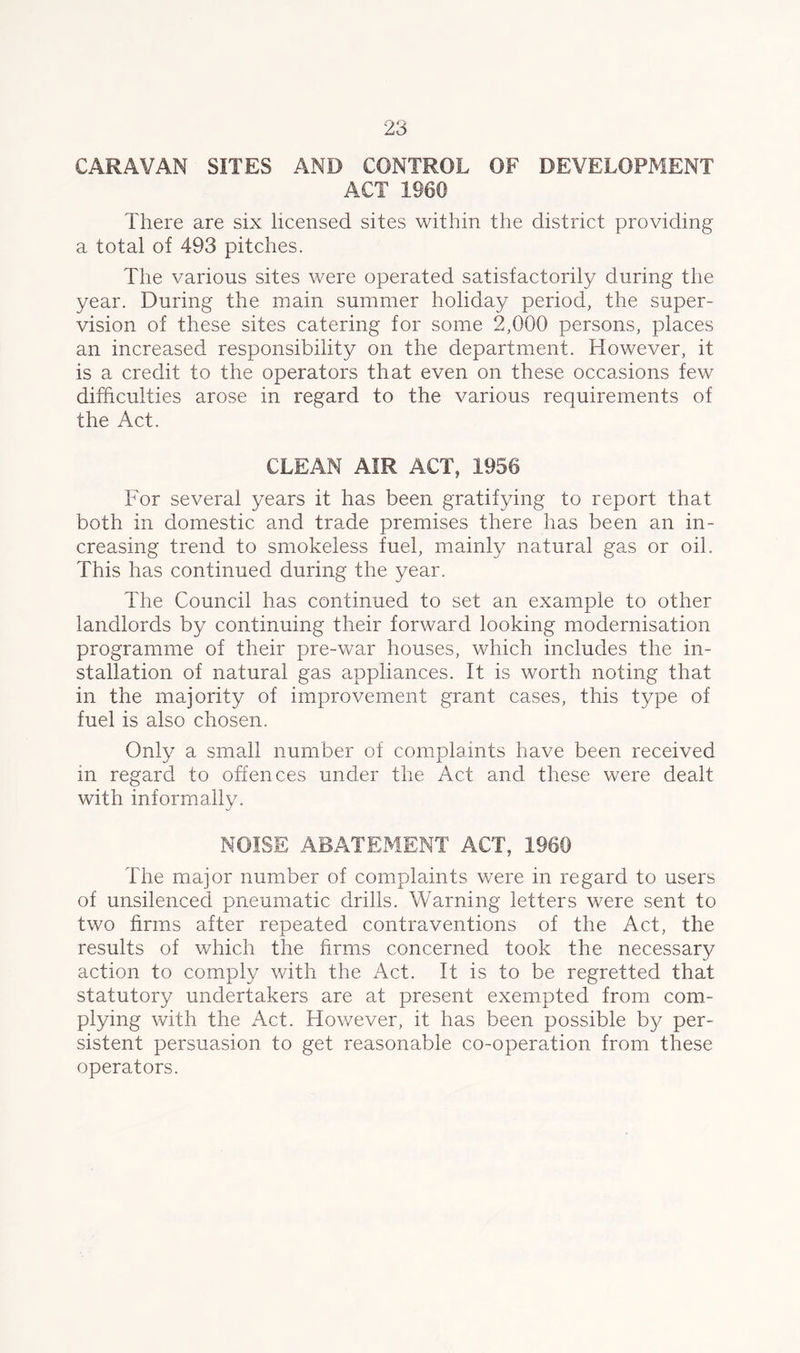 CARAVAN SITES AND CONTROL OF DEVELOPMENT ACT 1960 There are six licensed sites within the district providing a total of 493 pitches. The various sites were operated satisfactorily during the year. During the main summer holiday period, the super- vision of these sites catering for some 2,000 persons, places an increased responsibility on the department. However, it is a credit to the operators that even on these occasions few difficulties arose in regard to the various requirements of the Act. CLEAN AIR ACT, 1956 For several years it has been gratifying to report that both in domestic and trade premises there has been an in- creasing trend to smokeless fuel, mainly natural gas or oil. This has continued during the year. The Council has continued to set an example to other landlords by continuing their forward looking modernisation programme of their pre-war houses, which includes the in- stallation of natural gas appliances. It is worth noting that in the majority of improvement grant cases, this type of fuel is also chosen. Only a small number of complaints have been received in regard to offences under the Act and these were dealt with informally. NOISE ABATExMENT ACT, 1960 The major number of complaints were in regard to users of unsilenced pneumatic drills. Warning letters were sent to two firms after repeated contraventions of the Act, the results of which the firms concerned took the necessary action to comply with the Act. It is to be regretted that statutory undertakers are at present exempted from com- plying with the Act. However, it has been possible by per- sistent persuasion to get reasonable co-operation from these operators.