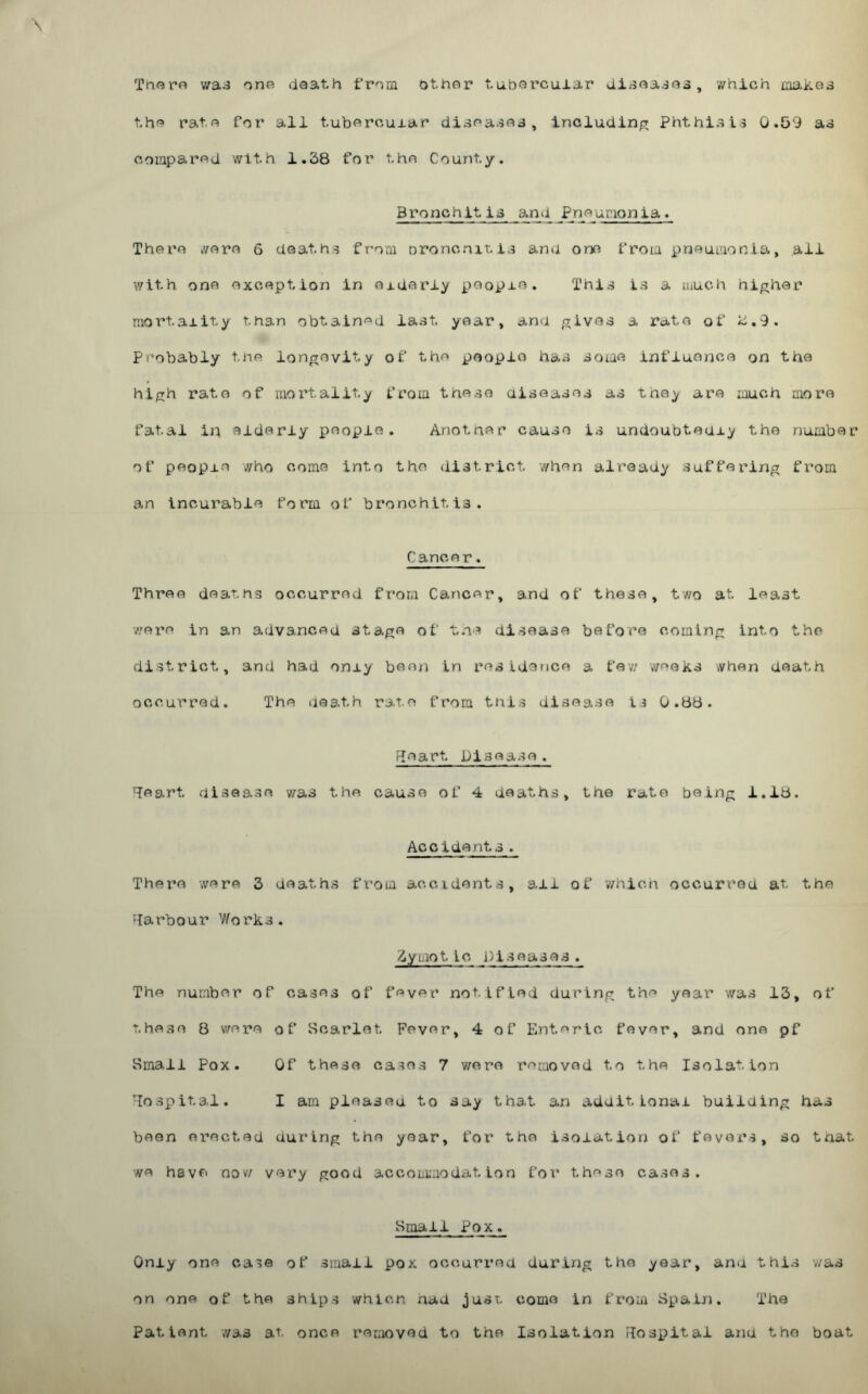 \ Th«ro v/a^ one death from other tuOei'‘cular dl.-sea^ea, which makes the rate for all tubercular* diseases, incluciin;? Phthisis 0.59 as compared with 1.38 for the County. Bronchitis and Pneumonia. There wore 6 deaths f rom oroncniT. is and ono from pneumonia, ail with one exception in oidoriy people. This is a much higher mortality than obtain'^d last year, and gives a rate of k,9. Probably tne longevity of the people has some influence on the high rate of raoi’tality from these aiseases as they are much aiore fatal in elderly people. Anotner cause is undoubtedly the number of people who come into the district when already suffering from an incurable form of bronchitis. Cancer. Three deaths occurred from Cancer, and of these, two at least •were In an advanced stage of the disease before coming Into the district, and had oniy boe/i in residence a fe-,v weeks when death occurred. The ueath rate from this disease is 0.88. f^eart Disease. '^leart disease v/as the cause of 4 deaths, the rate being 1,18. Accidents. There were 3 deaths from accidents, ail of which occurred at the •larbour Works. 3ymotic Diseases. The number of cases of feyer notified during the yoar v/as 13, of these 8 were of Scarlet Fever, 4 of Enteric fever, and ono pf Sma,!! Pox. Of these cases 7 were removed to the Isolation hospital. I am pleased to say that an additional building has been erected during the year, for the isolation of fovoi*s, so tnat we have nov/ very good accommodation for theso cases. Small Pox. Oniy one case of small pox occurred during the year, and this was on one of the ships whicn aad jusi. come In from Spain. The Patient was at once removed to the Isolation Flospitai and the boat