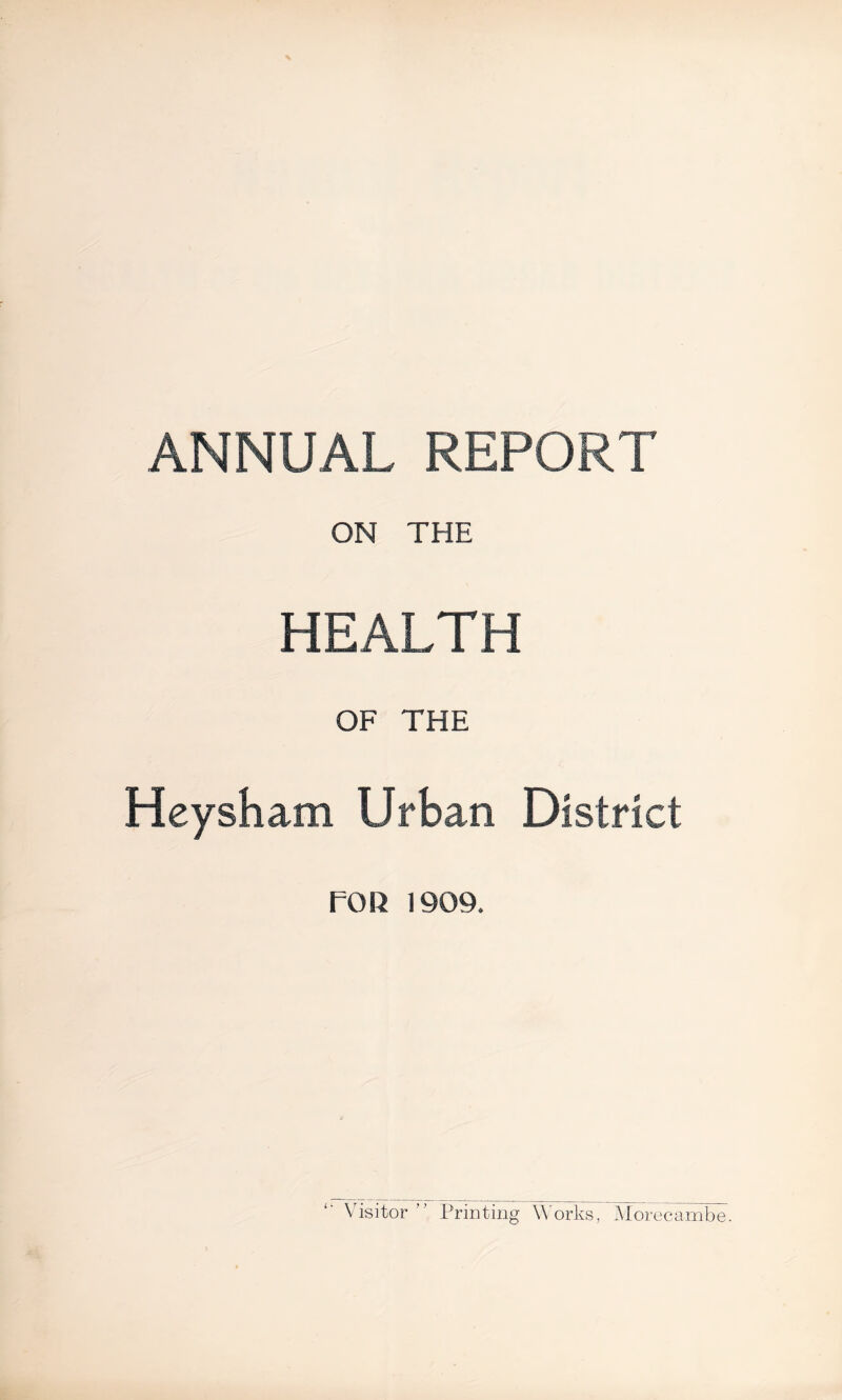 ANNUAL REPORT ON THE HEALTH OF THE Heysham Urban District FOR 1909. Visitor ” Printing Works, Morecambe.