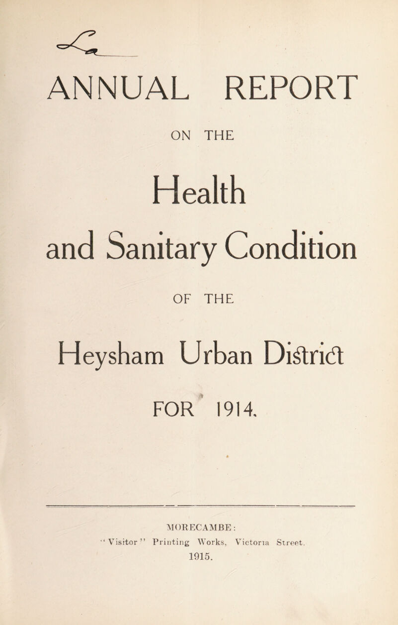 ANNUAL REPORT ON THE Health and Sanitary Condition OF THE Heysham Urban Didnd FOR 1914, MORECAMBE: “ Visitor ” Printing Works, Victoria Street. 1915.