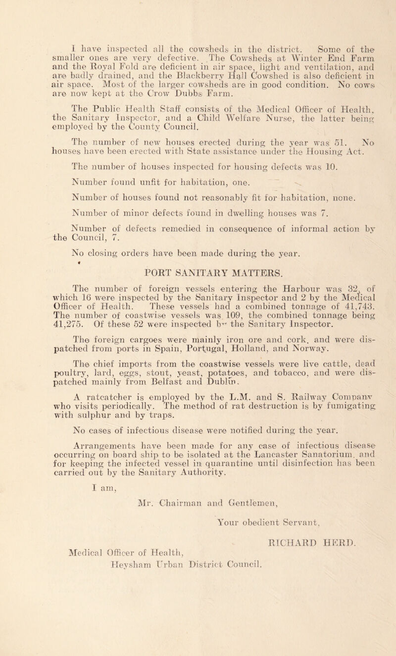 I have inspected all the cowsheds in the district. Some of the smaller ones are very defective. The Cowsheds at Winter End Farm and the Royal Fold are deficient in air space, light and ventilation, and are badly drained, and the Blackberry Hall Cowshed is also deficient in air space. Most of the larger cowsheds are in good condition. No cows are now kept at the Crow Dubbs Farm. The Public Health Staff consists of the Medical Officer of Health, the Sanitary Inspector, and a Child Welfare Nurse, the latter being employed by the County Council. The number of new houses erected during the year was 51. No houses have been erected with State assistance under the Housing Act. The number of houses inspected for housing defects was 10. Number found unfit for habitation, one. Number of houses found not reasonably fit for habitation, none. Number of minor defects found in dwelling houses was 7. Number of defects remedied in consequence of informal action by the Council, 7. No closing orders have been, made during the year. PORT SANITARY MATTERS. The number of foreign vessels entering the Harbour wTas 32. of which 16 were inspected by the Sanitary Inspector and 2 by the Mectical Officer of Health. These vessels had a combined tonnage of 41,743. The number of coastwise vessels was 109, the combined tonnage being 41,275. Of these 52 were inspected the Sanitary Inspector. The foreign cargoes were mainly iron ore and cork, and were dis- patched from ports in Spain, Portugal, Holland, and Norway. The chief imports from the coastwise vessels were live cattle, dead poultry, lard, eggs, stout, yeast, potatoes, and tobacco, and were dis- patched mainly from Belfast and Dublin. A ratcatcher is employed by the L.M. and S. Railway Companv ■who visits periodically. The method of rat destruction is by fumigating with sulphur and by traps. No cases of infectious disease were notified during the year. Arrangements have been made for any case of infectious disease- occurring on board ship to be isolated at the Lancaster Sanatorium, and for keeping the infected vessel in quarantine until disinfection has been carried out by the Sanitary Authority. I am, Mr. Chairman and Gentlemen, Your obedient Servant, Medical Officer of Health, Heysham Urban District Council. RICHARD HERD.