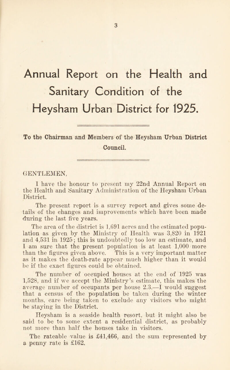 Annual Report on the Health and Sanitary Condition of the Heysham Urban District for 1925. To the Chairman and Members of the Heysham Urban District Council. GENTLEMEN, I have the honour to present my 22nd Annual Report on the Health and Sanitary Administration of the Heysham Urban District. The present report is a survey report and gives some de- tails of the changes and improvements which have been made during the last five years. The area of the district is 1,691 acres and the estimated popu- lation as given by the Ministry of Health was 3,820 in 1921 and 4,531 in 1925; this is undoubtedly too low an estimate, and I am sure that the present population is at least 1,000 more than the figures given above. This is a very important matter as it makes the death-rate appear much higher than it would be if the exact figures could be obtained. The number of occupied houses at the end of 1925 was 1,528, and if we accept the Ministry’s estimate, this makes the average number of occupants per house 2.3.—I would suggest that a census of the population be taken during the winter months, care being taken to exclude any visitors who might be staying in the District. Heysham is a seaside health resort, but it might also be said to be to some extent a residential district, as probably not more than half the houses take in visitors. The rateable value is £41,466, and the sum represented by a penny rate is £162,