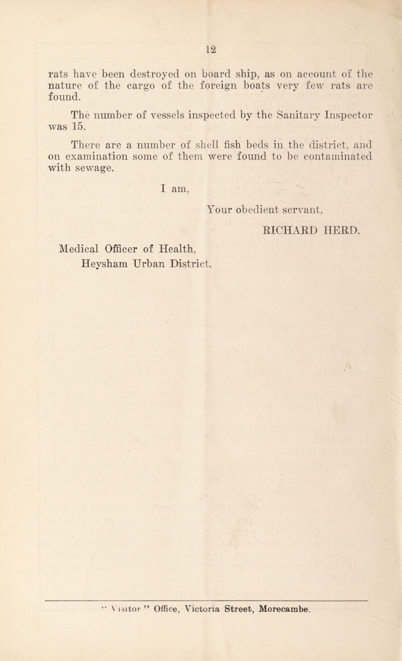 rats have been destroyed on board ship, as on account of the nature of the cargo of the foreign boats very few rats are found. The number of vessels inspected by the Sanitary Inspector was 15. There are a number of shell fish beds in the district, and on examination some of them were found to be contaminated with sewage. I am, Your obedient servant, RICHARD HERD. Medical Officer of Health, Heysham Urban District. “ Visitor ” Office, Victoria Street, Morecambe.