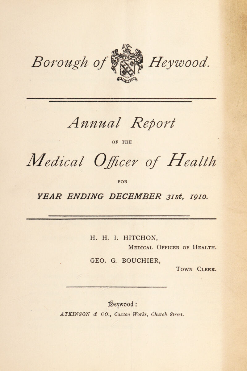 Borough of Heywood. Annual Report OF THE Medical Officer of Health FOR YEAR ENDING DECEMBER 3isty 1910. H. H. I. HITCHON, Medical Officer of Health. GEO. G. BOUCHIER, Town Clerk. fieywood : ATKINSON & CO., Caxton Works, Church Street.