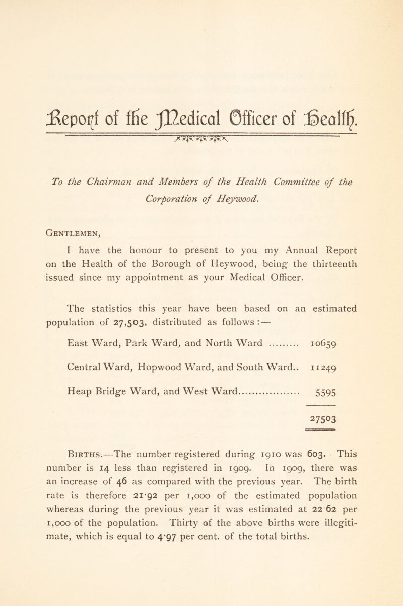 ;Repopf of fHe JlZedical Officer of '3ealifj. /< XpC ‘xjx.' 'X|X *\ To the Chairman and Members of the Health Committee of the Corporation of Hey wood. Gentlemen, I have the honour to present to you my Annual Report on the Health of the Borough of Heywood, being the thirteenth issued since my appointment as your Medical Officer. The statistics this year have been based on an estimated population of 27,503, distributed as follows : — East Ward, Park Ward, and North Ward 10659 Central Ward, Hopwood Ward, and South Ward.. 11249 Heap Bridge Ward, and West Ward 5595 27503 Births.—The number registered during 1910 was 603. This number is 14 less than registered in 1909. In 1909, there was an increase of 46 as compared with the previous year. The birth rate is therefore 21*92 per 1,000 of the estimated population whereas during the previous year it was estimated at 22 62 per 1,000 of the population. Thirty of the above births were illegiti- mate, which is equal to 4*97 per cent, of the total births.