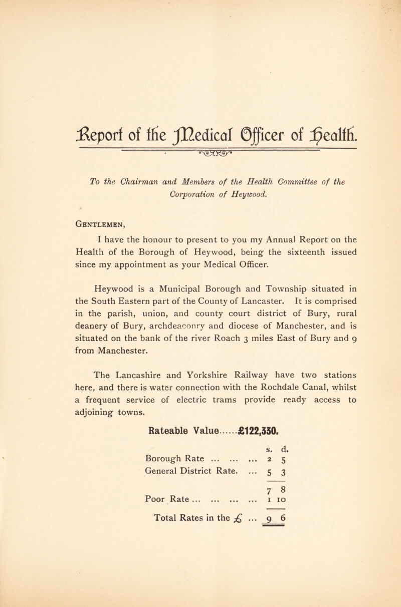 Report of ffie JlZedicaf 0ficer of ^ealffi. : To the Chairman and Members of the Health Committee of the Corporation of Hey wood. Gentlemen, I have the honour to present to you my Annual Report on the Health of the Borough of Heywood, being the sixteenth issued since my appointment as your Medical Officer. Heywood is a Municipal Borough and Township situated in the South Eastern part of the County of Lancaster. It is comprised in the parish, union, and county court district of Bury, rural deanery of Bury, archdeaconry and diocese of Manchester, and is situated on the bank of the river Roach 3 miles East of Bury and 9 from Manchester. The Lancashire and Yorkshire Railway have two stations here, and there is water connection with the Rochdale Canal, whilst a frequent service of electric trams provide ready access to adjoining towns. Rateable Value £122,330. s. d. Borough Rate 2 5 General District Rate. ... 5 3 7 8 Poor Rate 1 10 Total Rates in the £ ... 9 6