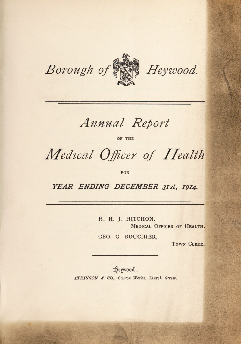 Borough of | Heywood. Annual Report OF THE Medical Officer of Health FOR YEAR ENDING DECEMBER 31st, 1914. H. H. I. HITCHON, Medical Officer of Health. GEO. G. BOUCHIER, Town Clerk. ^eywood: ATKINSON & GO., Gaxton Works, Church Street.