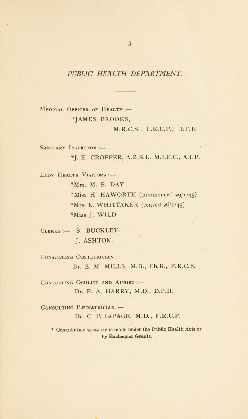 PUBLIC HEALTH DEPARTMENT. Medical Officer of Health :— JAMES BROOKS, M.R.C.S., L.R.C.P., D.P.H. Sanitary Inspector J. E. CROPPER, A.R.S.I., M.I.P.C., A.I.P. Lady Health Visitors :— Mrs. M. B. DAY. Miss H. HAWORTH (commenced 29/1/45) Mrs. E. WHITTAKER (ceased 26/1/45) Miss J. WILD. Clerks :— S. BUCKLEY. J. ASHTON. Consulting Obstetrician :— Dr. E. M. MILLS, M.B., Ch.B., F.R.C.S. Consulting Oculist and Aurist :— Dr. P. A. HARRY, M.D., D.P.H. Consulting Paediatrician :— Dr. C. P. LaPAGE, M.D., F.R.C.P. * Contribution to salary is made under the Public Health Acts or by Exchequer Grants.