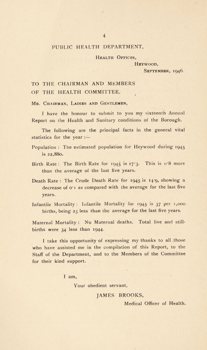 PUBLIC HEALTH DEPARTMENT, Health Offices, Heywood, September, 1946. TO THE CHAIRMAN AND MEMBERS OF THE HEALTH COMMITTEE. Mr. Chairman, Ladies and Gentlemen, I have the honour to submit to you my sixteenth Annual Report on the Health and Sanitary conditions of the Borough. The following are the principal facts in the general vital statistics for the year :— Population : The estimated population for Heywood during 1945 is 22,880. Birth Rate : The Birth Rate for 1945 is 17*3. This is o*8 more than the average of the last five years. Death Rate : The Crude Death Rate for 1945 is 14*9, showing a decrease of o’i as compared with the average for the last five years. Infantile Mortality: infantile Mortality for 1945 is 37 per 1,000 births, being 23 less than the average for the last five years. Maternal Mortality : No Maternal deaths. Total live and still- births were 34 less than 1944. I take this opportunity of expressing my thanks to all those who have assisted me in the compilation of this Report, to the Staff of the Department, and to the Members of the Committee for their kind support. I am, Your obedient servant, JAMES BROOKS, Medical Officer of Health.