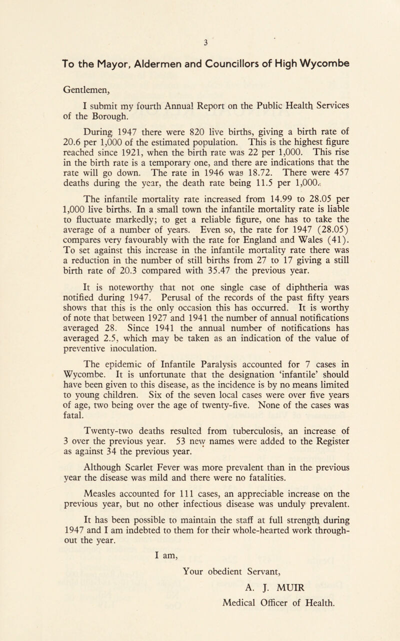 To the Mayor, Aldermen and Councillors of High Wycombe Gentlemen, I submit my fourth Annual Report on the Public Health Services of the Borough. During 1947 there were 820 live births, giving a birth rate of 20.6 per 1,000 of the estimated population. This is the highest figure reached since 1921, when the birth rate was 22 per 1,000. This rise in the birth rate is a temporary one, and there are indications that the rate will go down. The rate in 1946 wa3 18.72. There were 457 deaths during the year, the death rate being 11.5 per 1,000.-, The infantile mortality rate increased from 14.99 to 28.05 per 1,000 live births. In a small town the infantile mortality rate is liable to fluctuate markedly; to get a reliable figure, one has to take the average of a number of years. Even so, the rate for 1947 (28.05) compares very favourably with the rate for England and Wales (41). To set against this increase in the infantile mortality rate there was a reduction in the number of still births from 27 to 17 giving a still birth rate of 20.3 compared with 35.47 the previous year. It is noteworthy that not one single case of diphtheria was notified during 1947. Perusal of the records of the past fifty years shows that this is the only occasion this has occurred. It is worthy of note that between 1927 and 1941 the number of annual notifications averaged 28. Since 1941 the annual number of notifications has averaged 2.5, which may be taken as an indication of the value of preventive inoculation. The epidemic of Infantile Paralysis accounted for 7 cases in Wycombe. It is unfortunate that the designation ‘infantile’ should have been given to this disease, as the incidence is by no means limited to young children. Six of the seven local cases were over five years of age, two being over the age of twenty-five. None of the cases was fatal. Twenty-two deaths resulted from tuberculosis, an increase of 3 over the previous year. 53 new names were added to the Register as against 34 the previous year. Although Scarlet Fever was more prevalent than in the previous year the disease was mild and there were no fatalities. Measles accounted for 111 cases, an appreciable increase on the previous year, but no other infectious disease was unduly prevalent. It has been possible to maintain the staff at full strength during 1947 and I am indebted to them for their whole-hearted work through- out the year. I am, Your obedient Servant, A. J. MUIR Medical Officer of Health.