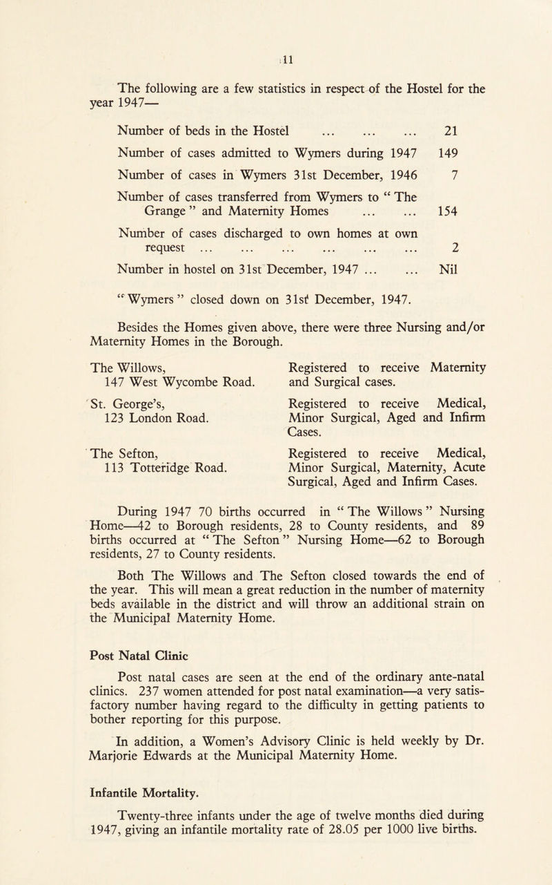 The following are a few statistics in respect of the Hostel for the year 1947— Number of beds in the Hostel 21 Number of cases admitted to Wymers during 1947 149 Number of cases in Wymers 31st December, 1946 7 Number of cases transferred from Wymers to “ The Grange” and Maternity Homes ... ... 154 Number of cases discharged to own homes at own request ... ... ... ... ... ... 2 Number in hostel on 31st December, 1947 ... ... Nil “Wymers” closed down on 31st December, 1947. Besides the Homes given above, there were three Nursing and/or Maternity Homes in the Borough. The Willows, 147 West Wycombe Road. St. George’s, 123 London Road. The Sefton, 113 Totteridge Road. Registered to receive Maternity and Surgical cases. Registered to receive Medical, Minor Surgical, Aged and Infirm Cases. Registered to receive Medical, Minor Surgical, Maternity, Acute Surgical, Aged and Infirm Cases. During 1947 70 births occurred in “ The Willows ” Nursing Home—42 to Borough residents, 28 to County residents, and 89 births occurred at “ The Sefton ” Nursing Home—62 to Borough residents, 27 to County residents. Both The Willows and The Sefton closed towards the end of the year. This will mean a great reduction in the number of maternity beds available in the district and will throw an additional strain on the Municipal Maternity Home. Post Natal Clinic Post natal cases are seen at the end of the ordinary ante-natal clinics. 237 women attended for post natal examination—a very satis- factory number having regard to the difficulty in getting patients to bother reporting for this purpose. In addition, a Women’s Advisory Clinic is held weekly by Dr. Marjorie Edwards at the Municipal Maternity Home. Infantile Mortality* Twenty-three infants under the age of twelve months died during 1947, giving an infantile mortality rate of 28.05 per 1000 live births.