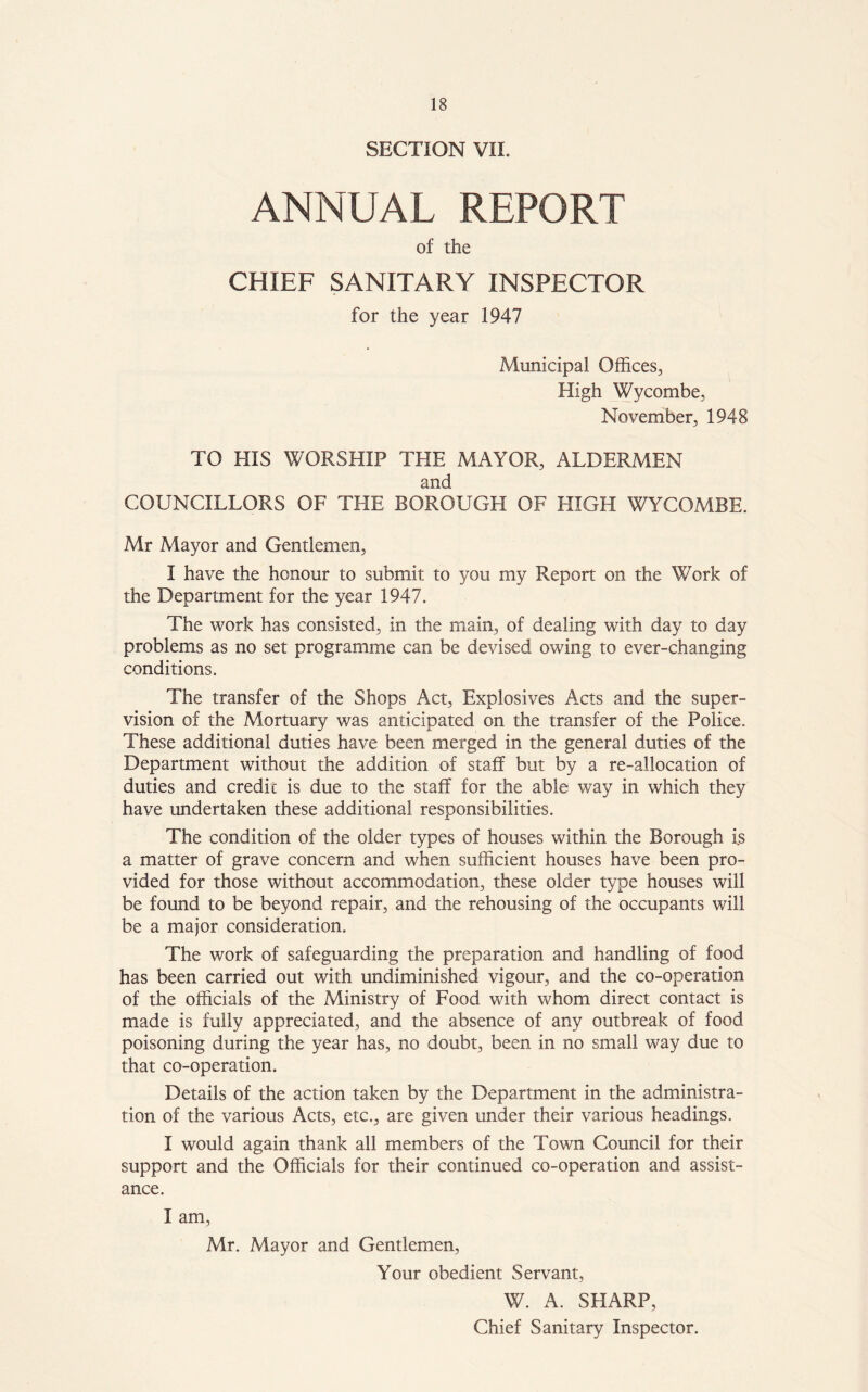 SECTION VIE ANNUAL REPORT of the CHIEF SANITARY INSPECTOR for the year 1947 Municipal Offices, High Wycombe, November, 1948 TO HIS WORSHIP THE MAYOR, ALDERMEN and COUNCILLORS OF THE BOROUGH OF HIGH WYCOMBE. Mr Mayor and Gentlemen, I have the honour to submit to you my Report on the Work of the Department for the year 1947. The work has consisted, in the main, of dealing with day to day problems as no set programme can be devised owing to ever-changing conditions. The transfer of the Shops Act, Explosives Acts and the super- vision of the Mortuary was anticipated on the transfer of the Police. These additional duties have been merged in the general duties of the Department without the addition of staff but by a re-allocation of duties and credit is due to the staff for the able way in which they have undertaken these additional responsibilities. The condition of the older types of houses within the Borough i.s a matter of grave concern and when sufficient houses have been pro- vided for those without accommodation, these older type houses will be found to be beyond repair, and the rehousing of the occupants will be a major consideration. The work of safeguarding the preparation and handling of food has been carried out with undiminished vigour, and the co-operation of the officials of the Ministry of Food with whom direct contact is made is fully appreciated, and the absence of any outbreak of food poisoning during the year has, no doubt, been in no small way due to that co-operation. Details of the action taken by the Department in the administra- tion of the various Acts, etc., are given under their various headings. I would again thank all members of the Town Council for their support and the Officials for their continued co-operation and assist- ance. I am, Mr. Mayor and Gentlemen, Your obedient Servant, W. A. SHARP, Chief Sanitary Inspector.
