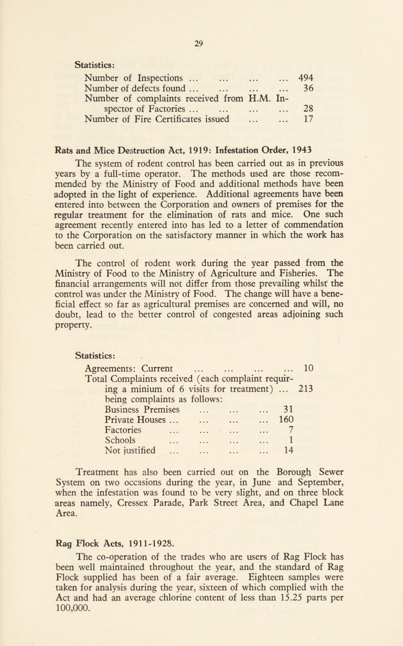 Statistics: Number of Inspections ... ... ... ... 494 Number of defects found ... ... ... ... 36 Number of complaints received from H.M. In- spector of Factories ... ... ... ... 28 Number of Fire Certificates issued ... ... 17 Rats and Mice Destruction Act, 1919: Infestation Order, 1943 The system of rodent control has been carried out as in previous years by a full-time operator. The methods used are those recom- mended by the Ministry of Food and additional methods have been adopted in the light of experience. Additional agreements have been entered into between the Corporation and owners of premises for the regular treatment for the elimination of rats and mice. One such agreement recently entered into has led to a letter of commendation to the Corporation on the satisfactory manner in which the work has been carried out. The control of rodent work during the year passed from the Ministry of Food to the Ministry of Agriculture and Fisheries. The financial arrangements will not differ from those prevailing whilst the control was under the Ministry of Food. The change will have a bene- ficial effect so far as agricultural premises are concerned and will, no doubt, lead to the better control of congested areas adjoining such property. Statistics: Agreements: Current Total Complaints received (each complaint requir- ing a minium of 6 visits for treatment) ... being complaints as follows: Business Premises ... ... ... 31 Private Houses ... ... ... ... 160 Factories ... ... ... ... 7 Schools ... ... ... ... 1 Not justified ... ... ... ... 14 10 213 Treatment has also been carried out on the Borough Sewer System on two occasions during the year, in June and September, when the infestation was found to be very slight, and on three block areas namely, Cressex Parade, Park Street Area, and Chapel Lane Area. Rag Flock Acts, 191 \A 928. The co-operation of the trades who are users of Rag Flock has been well maintained throughout the year, and the standard of Rag Flock supplied has been of a fair average. Eighteen samples were taken for analysis during the year, sixteen of which complied with the Act and had an average chlorine content of less than 15.25 parts per 100,000.