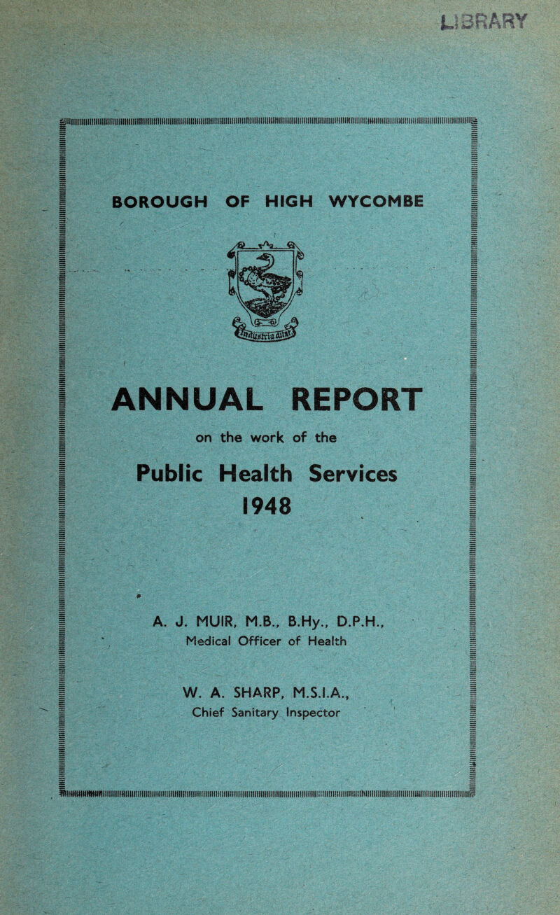 sillllII!llllll!illllllllll]llll!llliinillllll!llllllillllllilllllllllll1lll!nilllllllll[llllll!lllliil1lillllllllll!llll!!lllllll!l!l!!ll!li!lin!iHlil!lll!!llll<ii!lllllliil!IIIlllIllllllinil!!li= 3S —; BOROUGH OF HIGH WYCOMBE ( ANNUAL REPORT [ | on the work of the | | Public Health Services ( I 1948 I | A. J. MUIR, M.B., B.Hy., D.P.H., | I ‘ Medical Officer of Health I | W. A. SHARP, M.S.I.A., | | Chief Sanitary Inspector | 1 1 jS EE