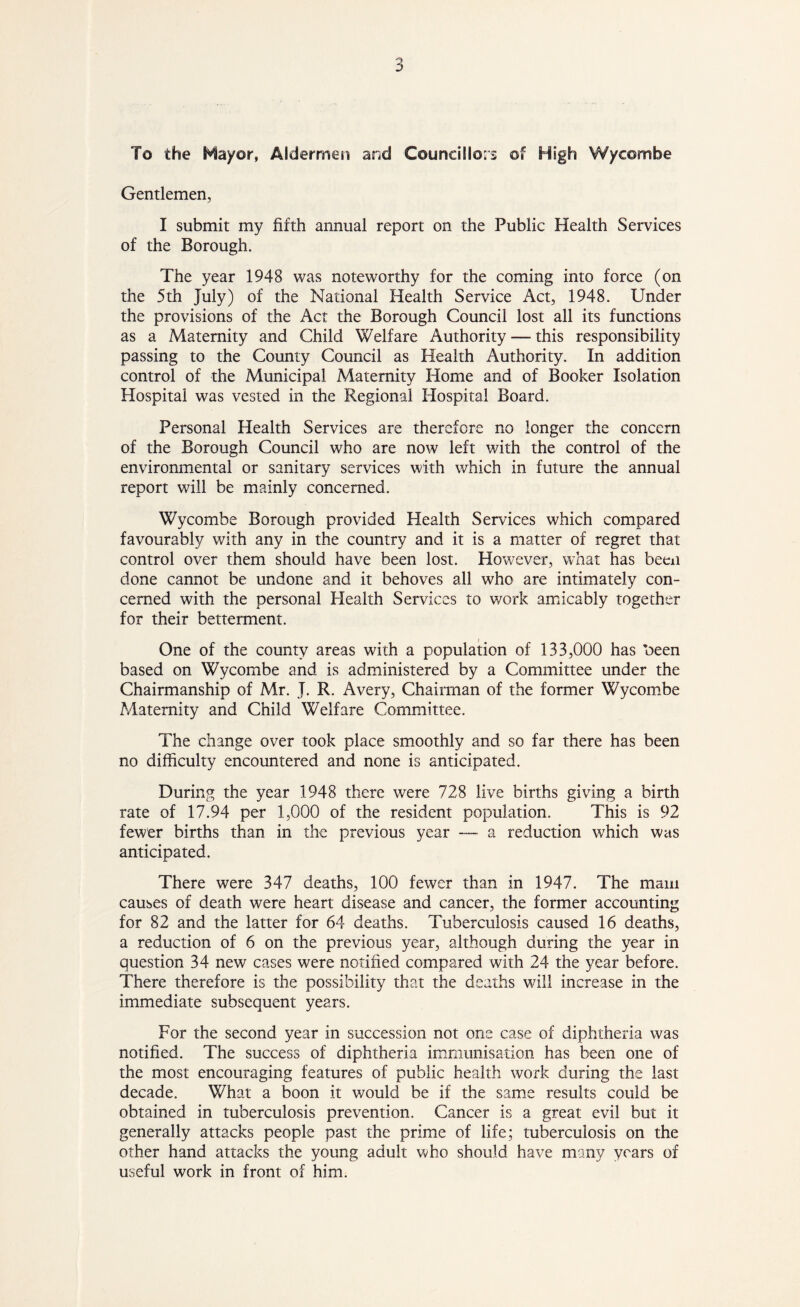 To the Nayor, Aldermen and Councillors of High Wycombe Gentlemen, I submit my fifth annual report on the Public Health Services of the Borough. The year 1948 was noteworthy for the coming into force (on the 5th July) of the National Health Service Act, 1948. Under the provisions of the Act the Borough Council lost all its functions as a Maternity and Child Welfare Authority — this responsibility passing to the County Council as Health Authority. In addition control of the Municipal Maternity Home and of Booker Isolation Hospital was vested in the Regional Hospital Board. Personal Health Services are therefore no longer the concern of the Borough Council who are now left with the control of the environmental or sanitary services with which in future the annual report will be mainly concerned. Wycombe Borough provided Health Services which compared favourably with any in the country and it is a matter of regret that control over them should have been lost. However, what has been done cannot be undone and it behoves all who are intimately con- cerned with the personal Plealth Services to work amicably together for their betterment. One of the county areas with a population of 133,000 has been based on Wycombe and is administered by a Committee under the Chairmanship of Mr. J. R. Avery, Chairman of the former Wycombe Maternity and Child Welfare Committee. The change over took place smoothly and so far there has been no difficulty encountered and none is anticipated. During the year 1948 there were 728 live births giving a birth rate of 17.94 per 1,000 of the resident population. This is 92 fewer births than in the previous year — a reduction which was anticipated. There were 347 deaths, 100 fewer than in 1947. The mam causes of death were heart disease and cancer, the former accounting for 82 and the latter for 64 deaths. Tuberculosis caused 16 deaths, a reduction of 6 on the previous year, although during the year in question 34 new cases were notified compared with 24 the year before. There therefore is the possibility that the deaths will increase in the immediate subsequent years. For the second year in succession not one case of diphtheria was notified. The success of diphtheria immunisation has been one of the most encouraging features of public health work during the last decade. What a boon it would be if the same results could be obtained in tuberculosis prevention. Cancer is a great evil but it generally attacks people past the prime of life; tuberculosis on the other hand attacks the young adult who should have many years of useful work in front of him.