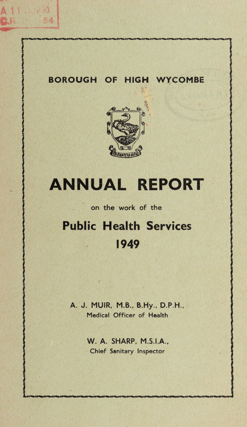 r~ BOROUGH OF HIGH WYCOMBE V ' as' ANNUAL REPORT on the work of the Public Health Services 1949 A. J. MUIR, M.B., B.Hy., D.P.H., Medical Officer of Health W. A. SHARP, M.S.I.A., Chief Sanitary Inspector i >11^ IW* ttm 11% IWIili