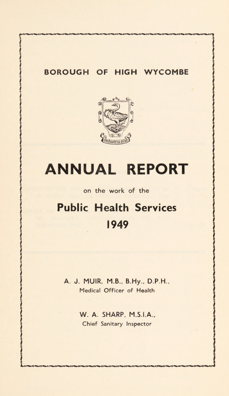 r* BOROUGH OF HIGH WYCOMBE /& - vA? €t\. ANNUAL REPORT on the work of the Public Health Services 1949 A. J. MUIR. M.B., B.Hy., D.P.H., Medical Officer of Health iLt j W. A. SHARP, M.S.I.A., Chief Sanitary Inspector