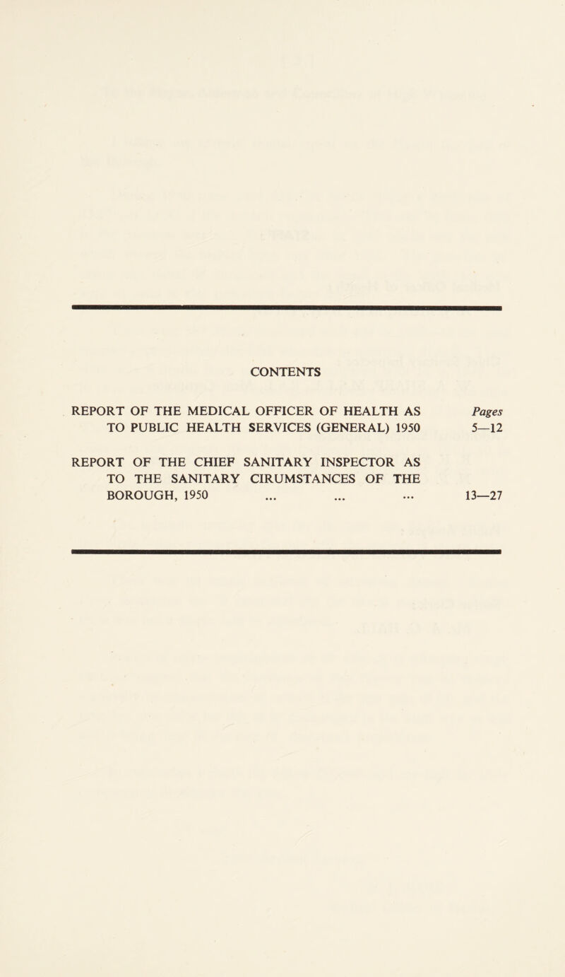 CONTENTS REPORT OF THE MEDICAL OFFICER OF HEALTH AS TO PUBLIC HEALTH SERVICES (GENERAL) 1950 REPORT OF THE CHIEF SANITARY INSPECTOR AS TO THE SANITARY CIRUMSTANCES OF THE BOROUGH, 1950 Pages 5—12 13—27
