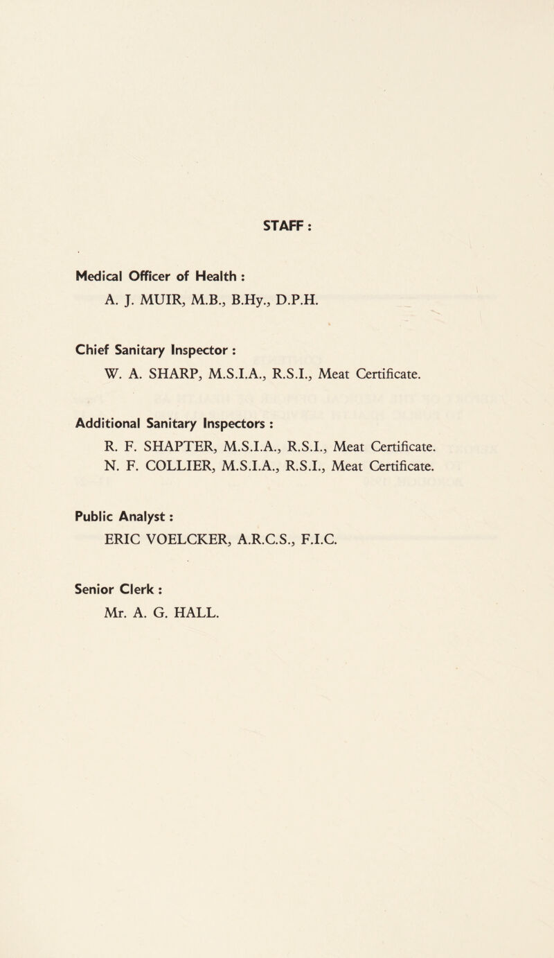 STAFF : Medical Officer of Health : A. J. MUIR, M.B., B.Hy., D.P.H. Chief Sanitary Inspector: W. A. SHARP, M.S.I.A., R.S.I., Meat Certificate. Additional Sanitary Inspectors : R. F. SHAPTER, M.S.I.A., R.S.I., Meat Certificate. N. F. COLLIER, M.S.I.A., R.S.I., Meat Certificate. Publ ic Analyst: ERIC VOELCKER, A.R.C.S., F.I.C. Senior Clerk : Mr. A. G. HALL.