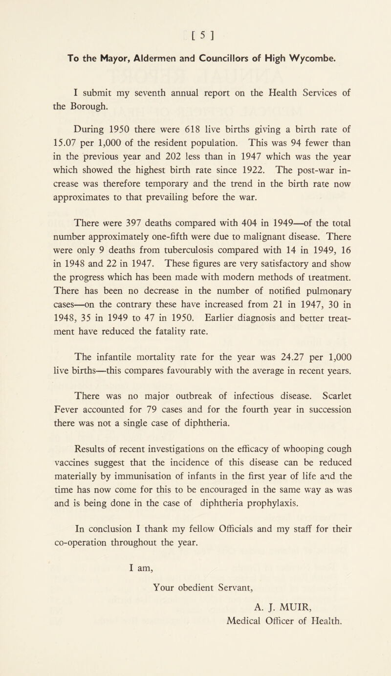 To the Mayor, Aldermen and Councillors of High Wycombe. I submit my seventh annual report on the Health Services of the Borough. During 1950 there were 618 live births giving a birth rate of 15.07 per 1,000 of the resident population. This was 94 fewer than in the previous year and 202 less than in 1947 which was the year which showed the highest birth rate since 1922. The post-war in- crease was therefore temporary and the trend in the birth rate now approximates to that prevailing before the war. There were 397 deaths compared with 404 in 1949—of the total number approximately one-fifth were due to malignant disease. There were only 9 deaths from tuberculosis compared with 14 in 1949, 16 in 1948 and 22 in 1947. These figures are very satisfactory and show the progress which has been made with modern methods of treatment. There has been no decrease in the number of notified pulmonary cases—on the contrary these have increased from 21 in 1947, 30 in 1948, 35 in 1949 to 47 in 1950. Earlier diagnosis and better treat- ment have reduced the fatality rate. The infantile mortality rate for the year was 24.27 per 1,000 live births—this compares favourably with the average in recent years. There was no major outbreak of infectious disease. Scarlet Fever accounted for 79 cases and for the fourth year in succession there was not a single case of diphtheria. Results of recent investigations on the efficacy of whooping cough vaccines suggest that the incidence of this disease can be reduced materially by immunisation of infants in the first year of life and the time has now come for this to be encouraged in the same way as was and is being done in the case of diphtheria prophylaxis. In conclusion I thank my fellow Officials and my staff for their co-operation throughout the year. I am, Your obedient Servant, A. J. MUIR, Medical Officer of Health.