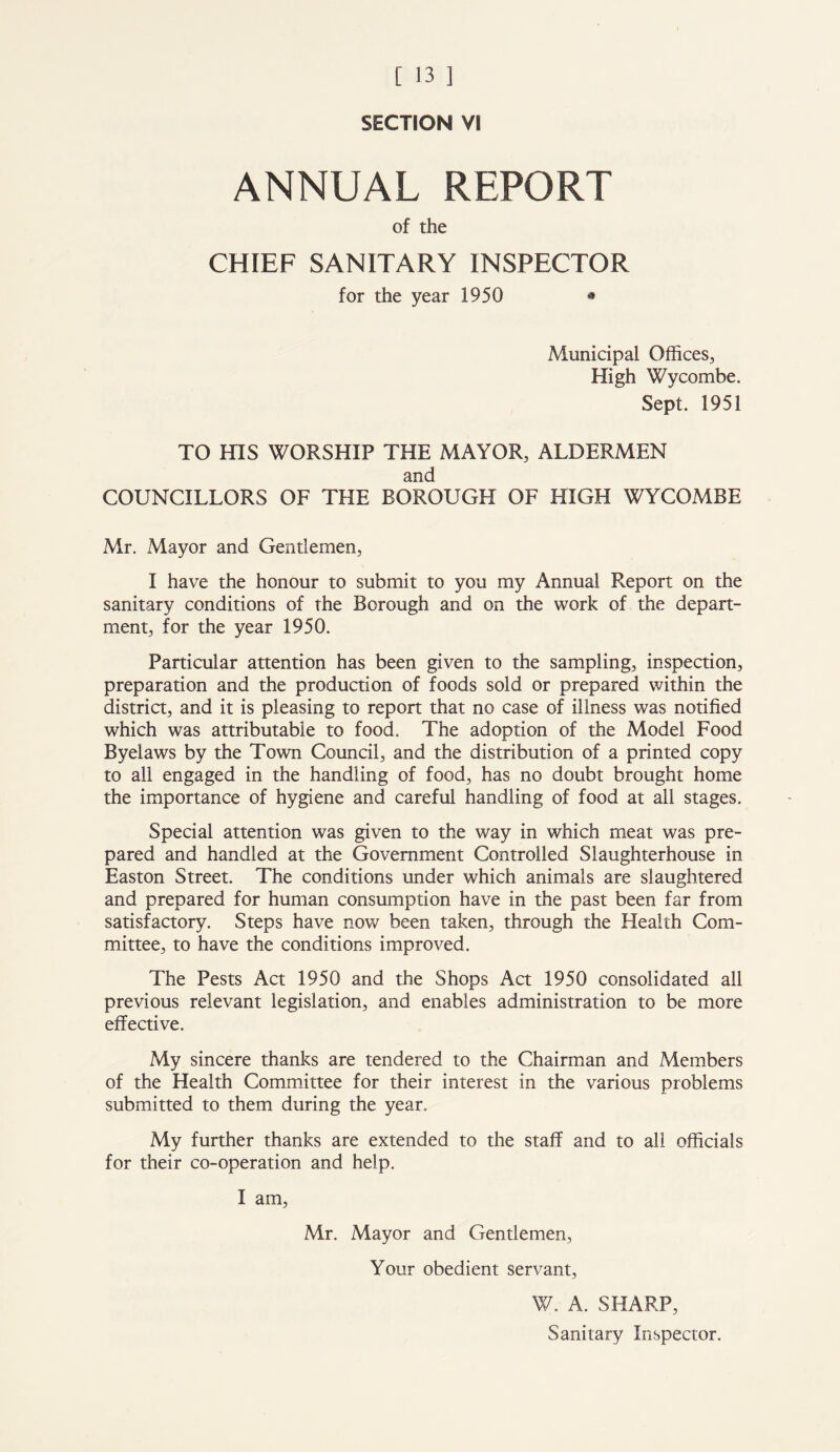 SECTION VI ANNUAL REPORT of the CHIEF SANITARY INSPECTOR for the year 1950 • Municipal Offices, High Wycombe. Sept. 1951 TO HIS WORSHIP THE MAYOR, ALDERMEN and COUNCILLORS OF THE BOROUGH OF HIGH WYCOMBE Mr. Mayor and Gentlemen, I have the honour to submit to you my Annual Report on the sanitary conditions of the Borough and on the work of the depart- ment, for the year 1950. Particular attention has been given to the sampling, inspection, preparation and the production of foods sold or prepared within the district, and it is pleasing to report that no case of illness was notified which was attributable to food. The adoption of the Model Food Byelaws by the Town Council, and the distribution of a printed copy to all engaged in the handling of food, has no doubt brought home the importance of hygiene and careful handling of food at all stages. Special attention was given to the way in which meat was pre- pared and handled at the Government Controlled Slaughterhouse in Easton Street. The conditions under which animals are slaughtered and prepared for human consumption have in the past been far from satisfactory. Steps have now been taken, through the Health Com- mittee, to have the conditions improved. The Pests Act 1950 and the Shops Act 1950 consolidated all previous relevant legislation, and enables administration to be more effective. My sincere thanks are tendered to the Chairman and Members of the Health Committee for their interest in the various problems submitted to them during the year. My further thanks are extended to the staff and to all officials for their co-operation and help. I am, Mr. Mayor and Gentlemen, Your obedient servant, W. A. SHARP, Sanitary Inspector.
