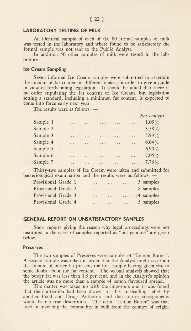 LABORATORY TESTING OF MILK An identical sample of each of the 80 formal samples of milk was tested in the laboratory and where found to be satisfactory the formal sample was not sent to the Public Analyst. In addition 50 other samples of milk were tested in the lab- oratory. Ice Cream Sampling Seven informal Ice Cream samples were submitted to ascertain the amount of fat content in different makes, in order to give a guide in view of forthcoming legislation. It should be noted that there is no order stipulating the fat content of Ice Cream, but legislation setting a standard, including a minimum fat content, is expected to come into force early next year. The results were as follows: — Fat content Sample 1 1.05% Sample 2 3.58% Sample 3 5.93% Sample 4 6.04% Sample 5 6.90% Sample 6 7.05% Sample 7 7.76% Thirty-two samples of Ice Cream were taken and submitted for bacteriological examination and the results were as follows: — Provisional Grade 1 Provisional Grade 2 Provisional Grade 3 Provisional Grade 4 5 samples 8 samples 14 samples 5 samples GENERAL REPORT ON UNSATISFACTORY SAMPLES Short reports giving the reason why legal proceedings were not instituted in the cases of samples reported as “not genuine” are given below. Preserves The two samples of Preserves were samples of “Lemon Butter”. A second sample was taken in order that the Analyst might ascertain the amount of butter fat present, the first sample having given rise to some doubt about the fat content. The second analysis showed that the butter fat was less than 1.5 per cent, and in the Analyst’s opinion the article was no more than a sample of lemon flavoured spread. The matter was taken up with the importers and it was found that their attention had been drawn to this misleading label by another Food and Drugs Authority and that future consignments would bear a true description. The term “Lemon Butter” was that used in invoicing the commodity in bulk from the country of origin.
