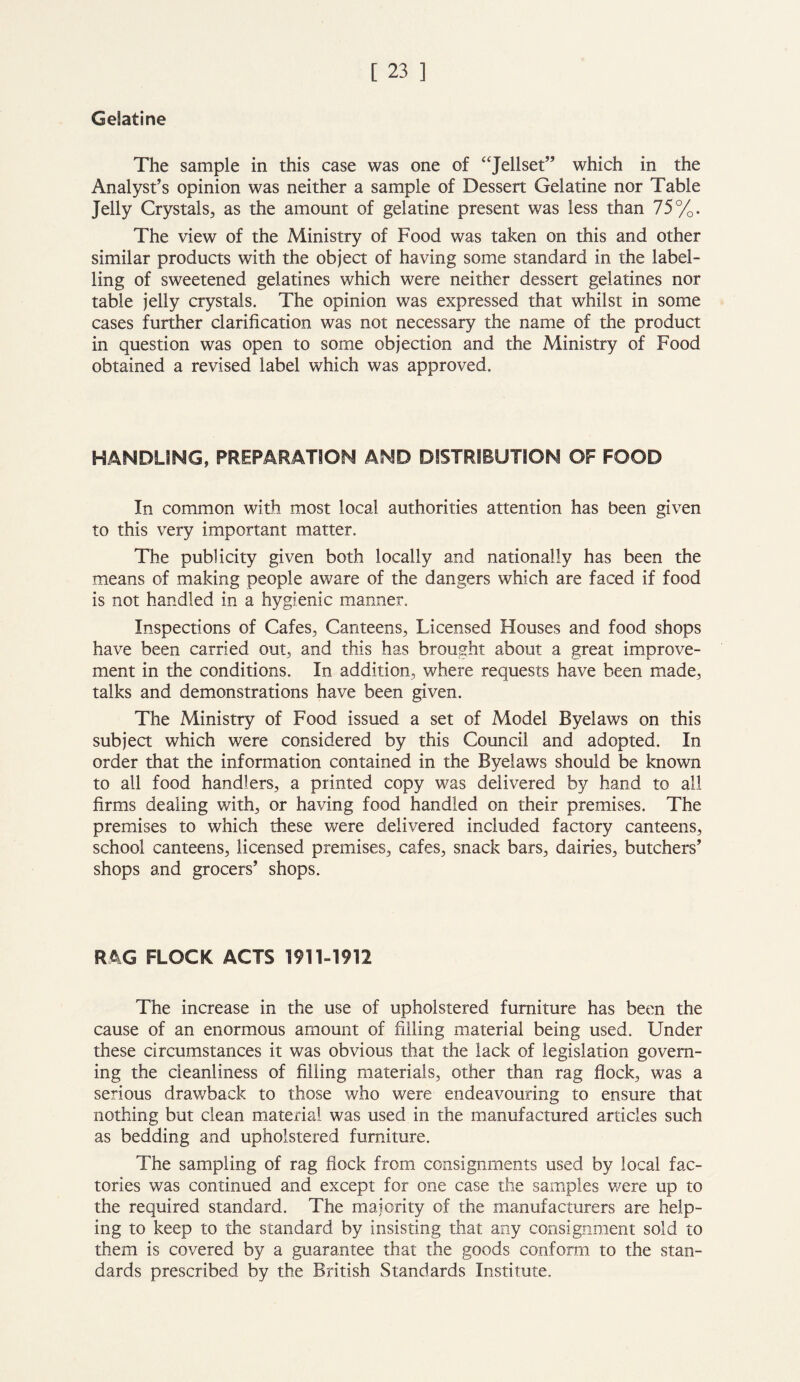 Gelatine The sample in this case was one of “Jellset” which in the Analyst’s opinion was neither a sample of Dessert Gelatine nor Table Jelly Crystals, as the amount of gelatine present was less than 75%. The view of the Ministry of Food was taken on this and other similar products with the object of having some standard in the label- ling of sweetened gelatines which were neither dessert gelatines nor table jelly crystals. The opinion was expressed that whilst in some cases further clarification was not necessary the name of the product in question was open to some objection and the Ministry of Food obtained a revised label which was approved. HANDLING, PREPARATION AND DISTRIBUTION OF FOOD In common with most local authorities attention has been given to this very important matter. The publicity given both locally and nationally has been the means of making people aware of the dangers which are faced if food is not handled in a hygienic manner. Inspections of Cafes, Canteens, Licensed Houses and food shops have been carried out, and this has brought about a great improve- ment in the conditions. In addition, where requests have been made, talks and demonstrations have been given. The Ministry of Food issued a set of Model Byelaws on this subject which were considered by this Council and adopted. In order that the information contained in the Byelaws should be known to all food handlers, a printed copy was delivered by hand to all firms dealing with, or having food handled on their premises. The premises to which these were delivered included factory canteens, school canteens, licensed premises, cafes, snack bars, dairies, butchers’ shops and grocers’ shops. RAG FLOCK ACTS 1911-1912 The increase in the use of upholstered furniture has been the cause of an enormous amount of filling material being used. Under these circumstances it was obvious that the lack of legislation govern- ing the cleanliness of filling materials, other than rag flock, was a serious drawback to those who were endeavouring to ensure that nothing but clean material was used in the manufactured articles such as bedding and upholstered furniture. The sampling of rag flock from consignments used by local fac- tories was continued and except for one case the samples were up to the required standard. The majority of the manufacturers are help- ing to keep to the standard by insisting that any consignment sold to them is covered by a guarantee that the goods conform to the stan- dards prescribed by the British Standards Institute.