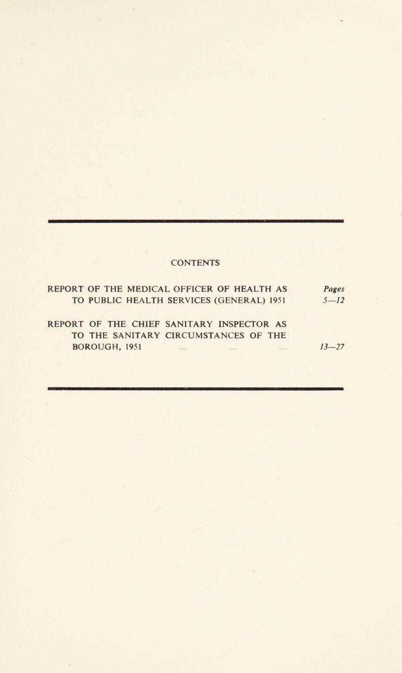 CONTENTS REPORT OF THE MEDICAL OFFICER OF HEALTH AS Pages TO PUBLIC HEALTH SERVICES (GENERAL) 1951 5—12 REPORT OF THE CHIEF SANITARY INSPECTOR AS TO THE SANITARY CIRCUMSTANCES OF THE BOROUGH, 1951 13—27