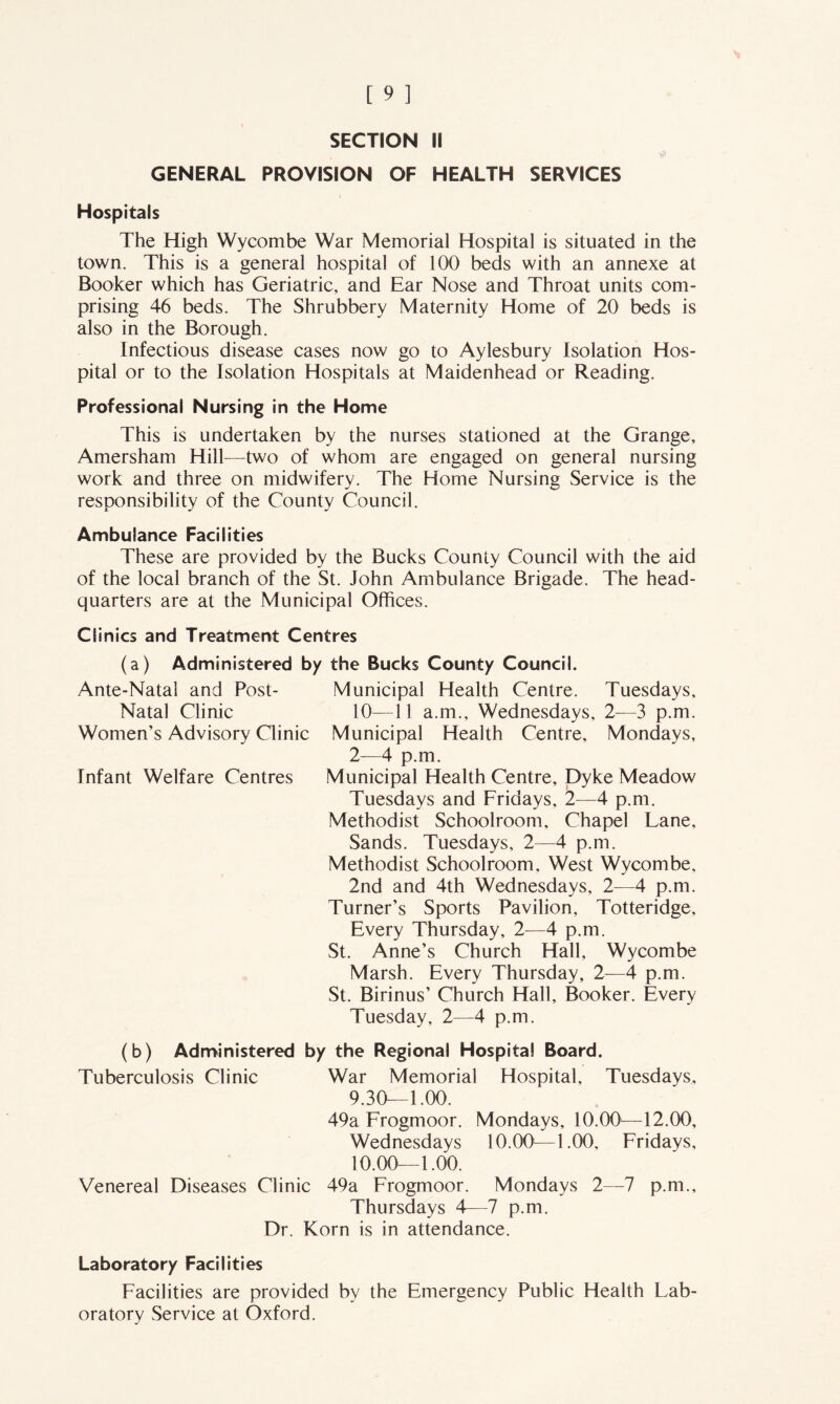 GENERAL PROVISION OF HEALTH SERVICES Hospitals The High Wycombe War Memorial Hospital is situated in the town. This is a general hospital of 100 beds with an annexe at Booker which has Geriatric, and Ear Nose and Throat units com- prising 46 beds. The Shrubbery Maternity Home of 20 beds is also in the Borough. Infectious disease cases now go to Aylesbury Isolation Hos- pital or to the Isolation Hospitals at Maidenhead or Reading. Professional Nursing in the Home This is undertaken by the nurses stationed at the Grange, Amersham Hill—two of whom are engaged on general nursing work and three on midwifery. The Home Nursing Service is the responsibility of the County Council. Ambulance Facilities These are provided by the Bucks County Council with the aid of the local branch of the St. John Ambulance Brigade. The head- quarters are at the Municipal Offices. Clinics and Treatment Centres (a) Administered by the Bucks County Council. Municipal Health Centre. Tuesdays, 10—11 a.m., Wednesdays, 2—3 p.m. Municipal Health Centre, Mondays, 2—4 p.m. Municipal Health Centre, Dyke Meadow Tuesdays and Fridays, 2—4 p.m. Methodist Schoolroom, Chapel Lane, Sands. Tuesdays, 2—4 p.m. Methodist Schoolroom, West Wycombe, 2nd and 4th Wednesdays, 2—4 p.m. Turner’s Sports Pavilion, Totteridge, Every Thursday, 2—4 p.m. St. Anne’s Church Hall, Wycombe Marsh. Every Thursday, 2—4 p.m. St. Birinus’ Church Hall, Booker. Every Tuesday, 2—4 p.m. (b) Administered by the Regional Hospital Board. Tuberculosis Clinic War Memorial Hospital, Tuesdays, 9.30—1.00. 49a Frogmoor. Mondays, 10.00—12.00, Wednesdays 10.00—1.00, Fridays, 10.00—1.00. Venereal Diseases Clinic 49a Frogmoor. Mondays 2—7 p.m., Thursdays 4—7 p.m. Dr. Korn is in attendance. Ante-Natal and Post- Natal Clinic Women’s Advisory Clinic Infant Welfare Centres Laboratory Facilities Facilities are provided by the Emergency Public Health Lab- oratory Service at Oxford.