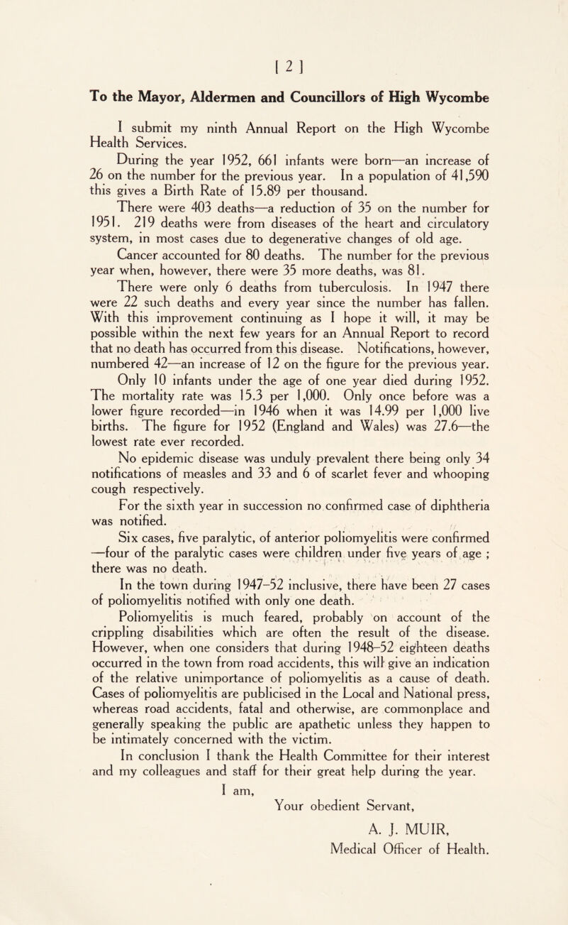 To the Mayor, Aldermen and Councillors of High Wycombe I submit my ninth Annual Report on the High Wycombe Health Services. During the year 1952, 661 infants were born—an increase of 26 on the number for the previous year. In a population of 41,590 this gives a Birth Rate of 15.89 per thousand. There were 403 deaths—a reduction of 35 on the number for 1951. 219 deaths were from diseases of the heart and circulatory system, in most cases due to degenerative changes of old age. Cancer accounted for 80 deaths. The number for the previous year when, however, there were 35 more deaths, was 81. There were only 6 deaths from tuberculosis. In 1947 there were 22 such deaths and every year since the number has fallen. With this improvement continuing as I hope it will, it may be possible within the next few years for an Annual Report to record that no death has occurred from this disease. Notifications, however, numbered 42—an increase of 12 on the figure for the previous year. Only 10 infants under the age of one year died during 1952. The mortality rate was 15.3 per 1,000. Only once before was a lower figure recorded—in 1946 when it was 14.99 per 1,000 live births. The figure for 1952 (England and Wales) was 27.6—the lowest rate ever recorded. No epidemic disease was unduly prevalent there being only 34 notifications of measles and 33 and 6 of scarlet fever and whooping cough respectively. For the sixth year in succession no confirmed case of diphtheria was notified. Six cases, five paralytic, of anterior poliomyelitis were confirmed —four of the paralytic cases were children under five years of age ; there was no death. In the town during 1947-52 inclusive, there have been 27 cases of poliomyelitis notified with only one death. Poliomyelitis is much feared, probably on account of the crippling disabilities which are often the result of the disease. However, when one considers that during 1948-52 eighteen deaths occurred in the town from road accidents, this will give an indication of the relative unimportance of poliomyelitis as a cause of death. Cases of poliomyelitis are publicised in the Local and National press, whereas road accidents, fatal and otherwise, are commonplace and generally speaking the public are apathetic unless they happen to be intimately concerned with the victim. In conclusion I thank the Health Committee for their interest and my colleagues and staff for their great help during the year. I am, Your obedient Servant, A. J. MUIR, Medical Officer of Health.