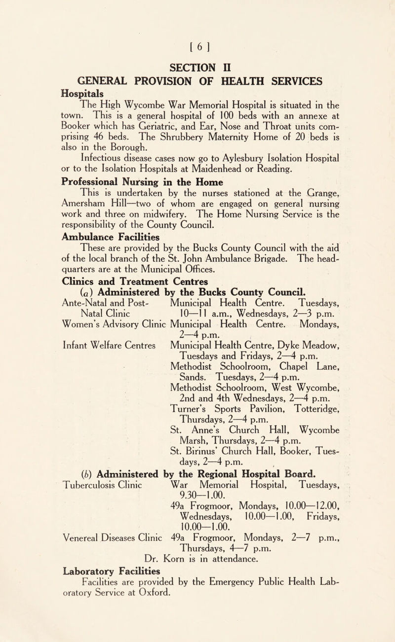 GENERAL PROVISION OF HEALTH SERVICES Hospitals The High Wycombe War Memorial Hospital is situated in the town. This is a general hospital of 100 beds with an annexe at Booker which has Geriatric, and Ear, Nose and Throat units com- prising 46 beds. The Shrubbery Maternity Home of 20 beds is also in the Borough. Infectious disease cases now go to Aylesbury Isolation Hospital or to the Isolation Hospitals at Maidenhead or Reading. Professional Nursing in the Home This is undertaken by the nurses stationed at the Grange, Amersham Hill—two of whom are engaged on general nursing work and three on midwifery. The Home Nursing Service is the responsibility of the County Council. Ambulance Facilities These are provided by the Bucks County Council with the aid of the local branch of the St. John Ambulance Brigade. The head- quarters are at the Municipal Offices. Clinics and Treatment Centres (a) Administered by the Bucks County Council. Ante-Natal and Post- Municipal Health Centre. Tuesdays, Natal Clinic 10—11 a.m., Wednesdays, 2—3 p.m. Women’s Advisory Clinic Municipal Health Centre. Mondays, 2—4 p.m. Infant Welfare Centres Municipal Health Centre, Dyke Meadow, Tuesdays and Fridays, 2—4 p.m. Methodist Schoolroom, Chapel Lane, Sands. Tuesdays, 2—4 p.m. Methodist Schoolroom, West Wycombe, 2nd and 4th Wednesdays, 2—4 p.m. Turner’s Sports Pavilion, Tottendge, Thursdays, 2—4 p.m. St. Anne’s Church Hall, Wycombe Marsh, Thursdays, 2—A p.m. St. Birinus’ Church Hall, Booker, Tues- days, 2—4 p.m. (b) Administered by the Regional Hospital Board. Tuberculosis Clinic War Memorial Hospital, Tuesdays, 9.30-1.00. 49a Frogmoor, Mondays, 10.00—12.00, Wednesdays, 10.00—1.00, Fridays, 10.00-1.00. Venereal Diseases Clinic 49a Frogmoor, Mondays, 2—7 p.m., Thursdays, 4—7 p.m. Dr. Korn is in attendance. Laboratory Facilities Facilities are provided by the Emergency Public Health Lab- oratory Service at Oxford.