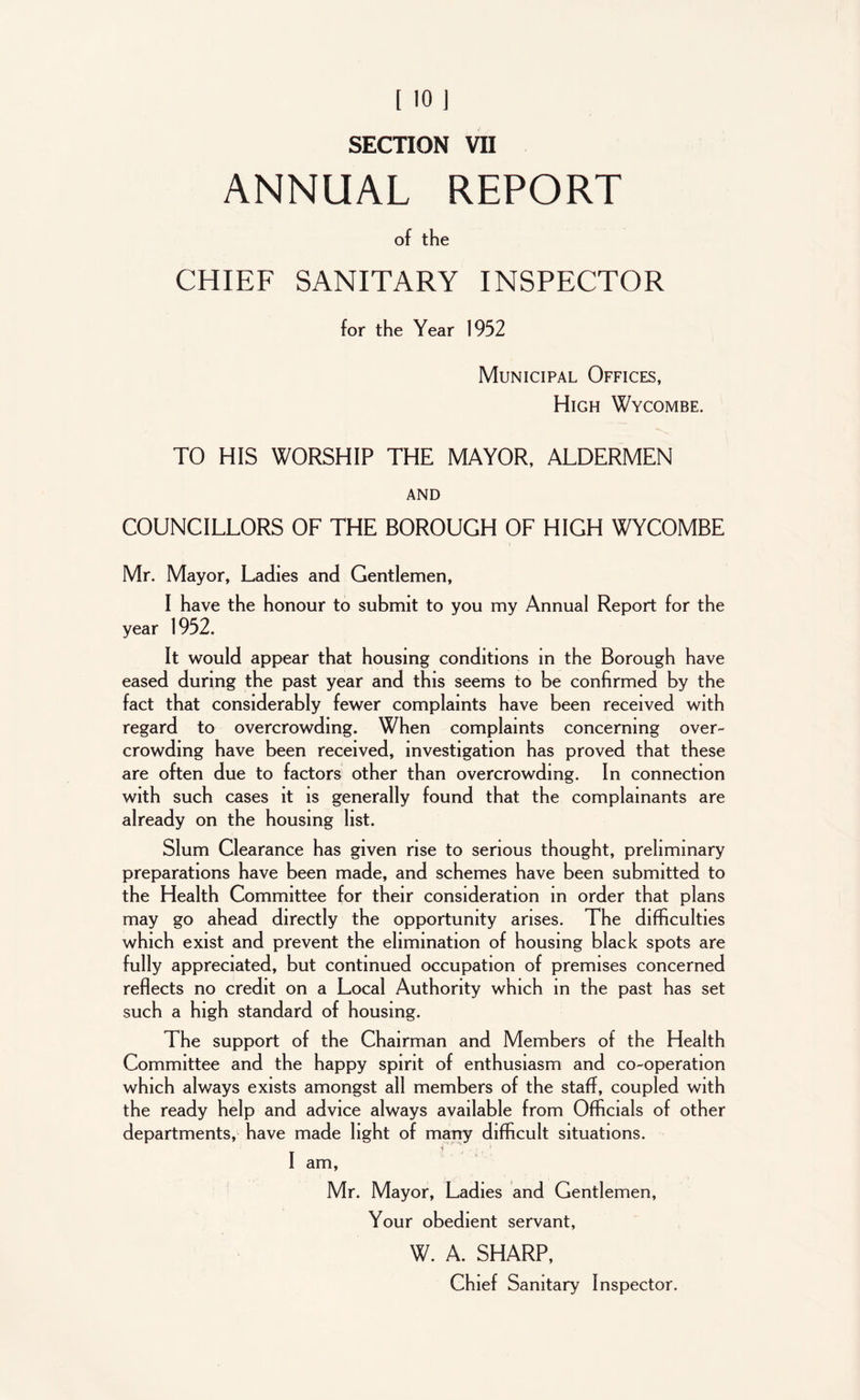 ANNUAL REPORT of the CHIEF SANITARY INSPECTOR for the Year 1952 Municipal Offices, High Wycombe. TO HIS WORSHIP THE MAYOR, ALDERMEN AND COUNCILLORS OF THE BOROUGH OF HIGH WYCOMBE Mr. Mayor, Ladies and Gentlemen, I have the honour to submit to you my Annual Report for the year 1952. It would appear that housing conditions in the Borough have eased during the past year and this seems to be confirmed by the fact that considerably fewer complaints have been received with regard to overcrowding. When complaints concerning over- crowding have been received, investigation has proved that these are often due to factors other than overcrowding. In connection with such cases it is generally found that the complainants are already on the housing list. Slum Clearance has given rise to serious thought, preliminary preparations have been made, and schemes have been submitted to the Health Committee for their consideration in order that plans may go ahead directly the opportunity arises. The difficulties which exist and prevent the elimination of housing black spots are fully appreciated, but continued occupation of premises concerned reflects no credit on a Local Authority which in the past has set such a high standard of housing. The support of the Chairman and Members of the Health Committee and the happy spirit of enthusiasm and co-operation which always exists amongst all members of the staff, coupled with the ready help and advice always available from Officials of other departments, have made light of many difficult situations. 1 - 4 , , < I am, Mr. Mayor, Ladies and Gentlemen, Your obedient servant, W. A. SHARP, Chief Sanitary Inspector.