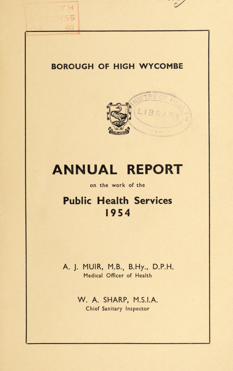 ✓ BOROUGH OF HIGH WYCOMBE ■■ ■■■•■ ANNUAL REPORT on the work of the Public Health Services 1954 A. J. MUIR, M.B., B.Hy., D.P.H. Medical Officer of Health W. A. SHARP, M.S.I.A. Chief Sanitary Inspector